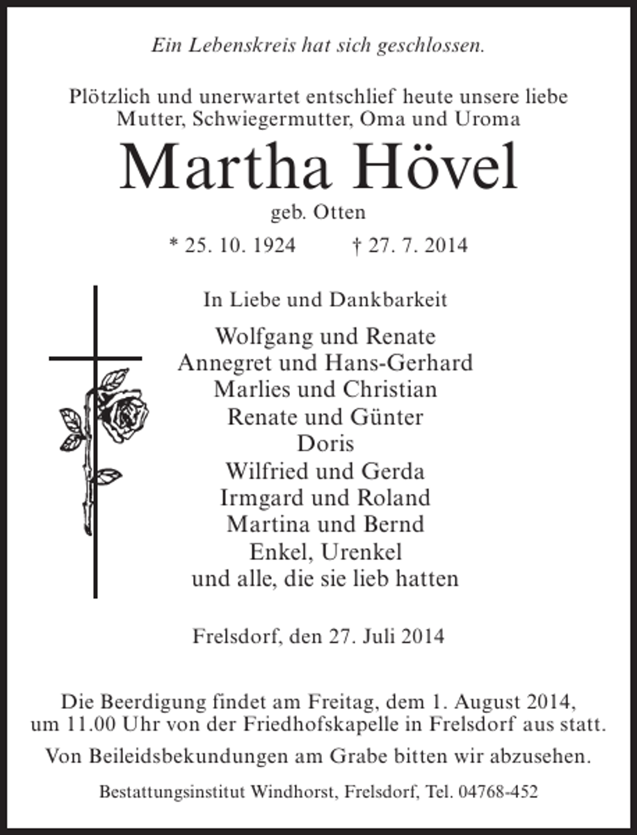 <p>Ein Lebenskreis hat sich geschlossen.<br />Plötzlich und unerwartet entschlief heute unsere liebe<br />Mutter, Schwiegermutter, Oma und Uroma</p><p>Martha Hövel<br />geb. Otten</p><p>* 25. 10. 1924 † 27. 7. 2014<br />In Liebe und Dankbarkeit</p><p>Wolfgang und Renate<br />Annegret und Hans-Gerhard<br />Marlies und Christian<br />Renate und Günter<br />Doris<br />Wilfried und Gerda<br />Irmgard und Roland<br />Martina und Bernd<br />Enkel, Urenkel<br />und alle, die sie lieb hatten<br />Frelsdorf, den 27. Juli 2014<br />Die Beerdigung findet am Freitag, dem 1. August 2014,<br />um 11.00 Uhr von der Friedhofskapelle in Frelsdorf aus statt.<br />Von Beileidsbekundungen am Grabe bitten wir abzusehen.<br />Bestattungsinstitut Windhorst, Frelsdorf, Tel. 04768-452</p>