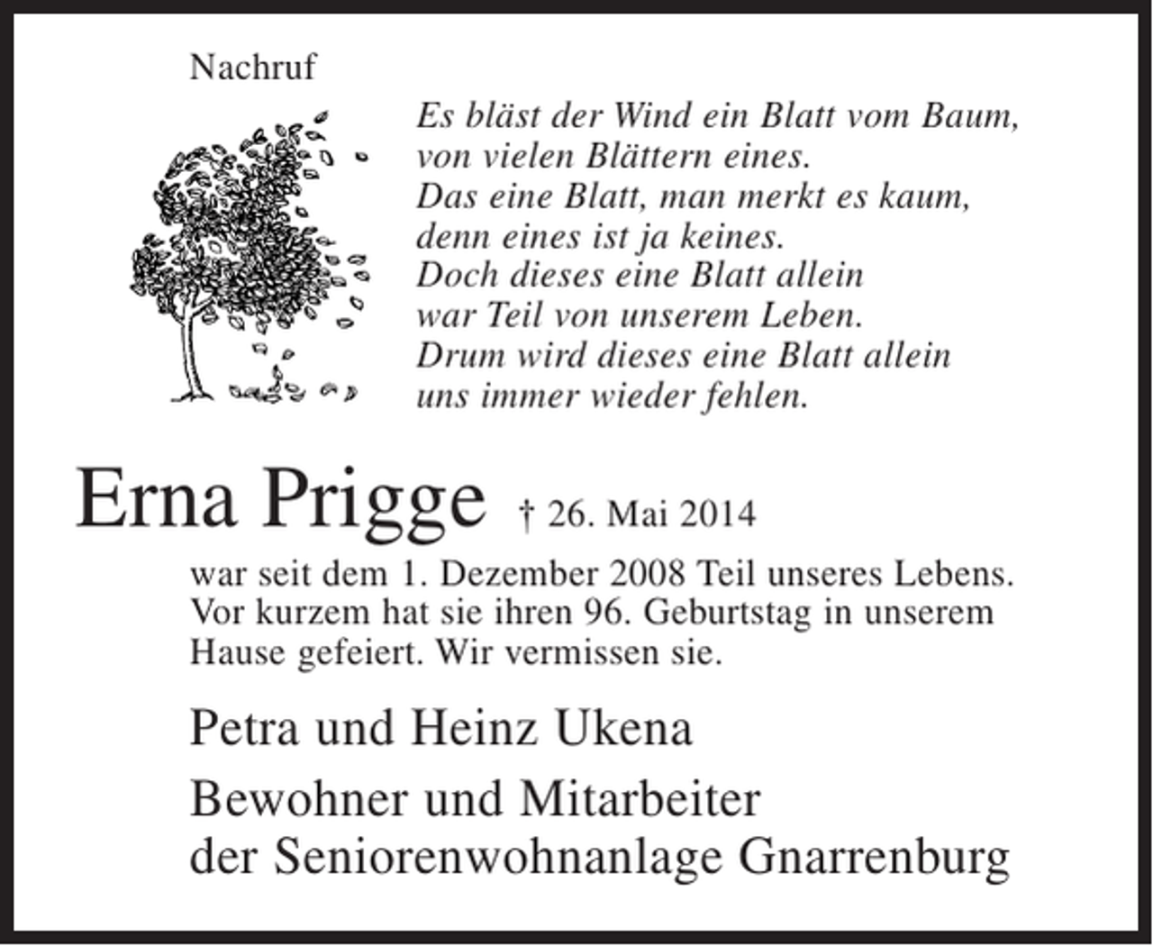 <p>Nachruf<br />Es bläst der Wind ein Blatt vom Baum,<br />von vielen Blättern eines.<br />Das eine Blatt, man merkt es kaum,<br />denn eines ist ja keines.<br />Doch dieses eine Blatt allein<br />war Teil von unserem Leben.<br />Drum wird dieses eine Blatt allein<br />uns immer wieder fehlen.</p><p>Erna Prigge</p><p>† 26. Mai 2014<br />war seit dem 1. Dezember 2008 Teil unseres Lebens.<br />Vor kurzem hat sie ihren 96. Geburtstag in unserem<br />Hause gefeiert. Wir vermissen sie.</p><p>Petra und Heinz Ukena<br />Bewohner und Mitarbeiter<br />der Seniorenwohnanlage Gnarrenburg</p>
