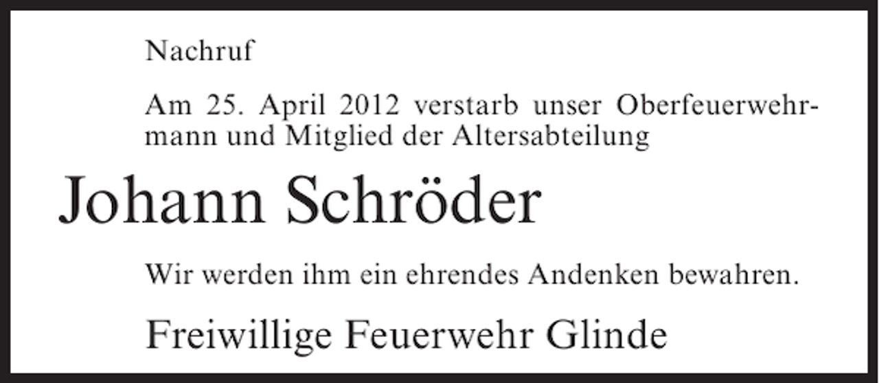 <p>Nachruf<br />Am 25. April 2012 verstarb unser Oberfeuerwehrmann und Mitglied der Altersabteilung</p><p>Johann Schröder<br />Wir werden ihm ein ehrendes Andenken bewahren.</p><p>Freiwillige Feuerwehr Glinde</p>