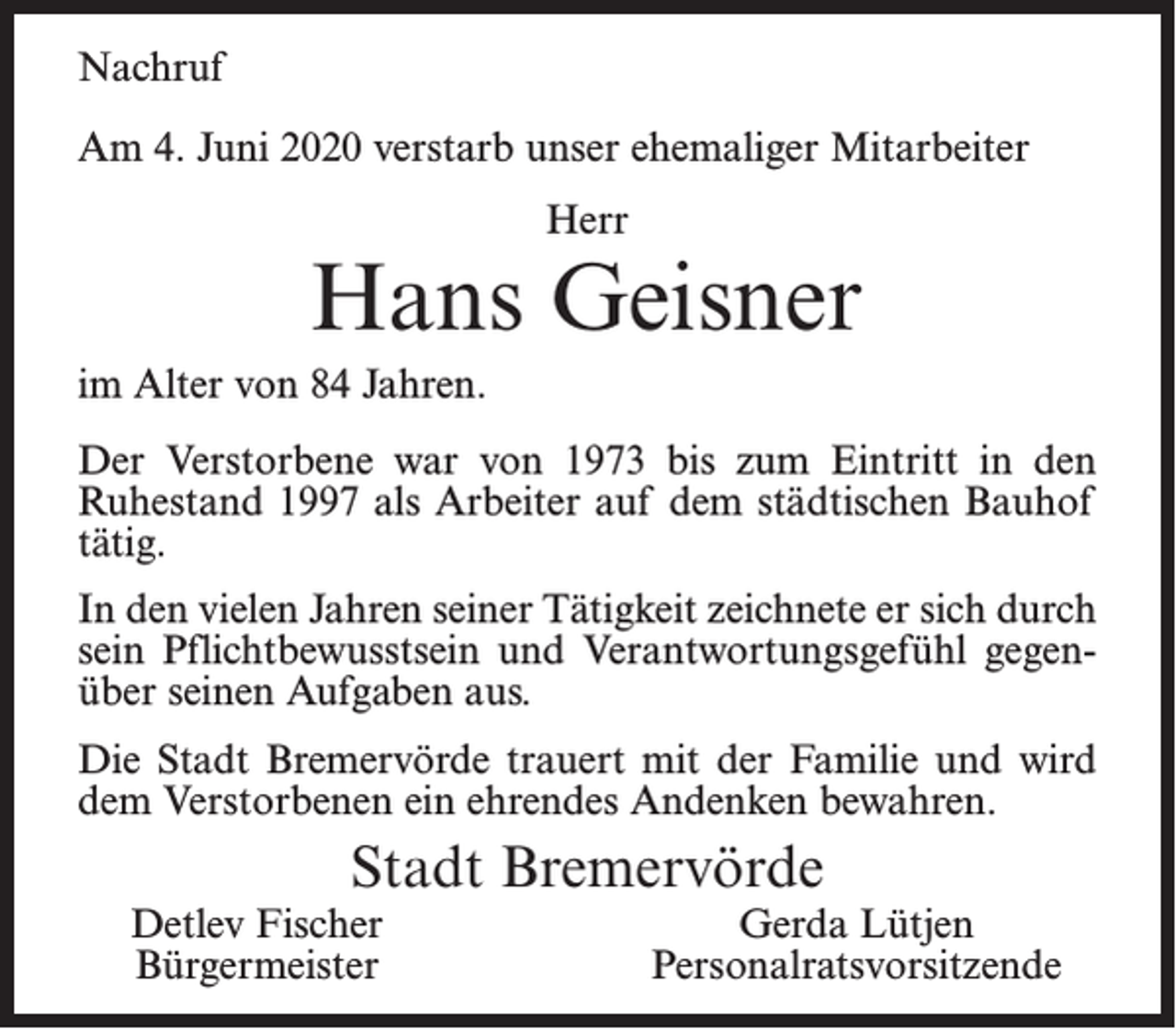 <p>Nachruf<br />Am 4. Juni 2020 verstarb unser ehemaliger Mitarbeiter<br />Herr</p><p>Hans Geisner<br />im Alter von 84 Jahren.<br />Der Verstorbene war von 1973 bis zum Eintritt in den<br />Ruhestand 1997 als Arbeiter auf dem städtischen Bauhof<br />tätig.<br />In den vielen Jahren seiner Tätigkeit zeichnete er sich durch<br />sein Pflichtbewusstsein und Verantwortungsgefühl gegenüber seinen Aufgaben aus.<br />Die Stadt Bremervörde trauert mit der Familie und wird<br />dem Verstorbenen ein ehrendes Andenken bewahren.</p><p>Stadt Bremervörde</p><p>Detlev Fischer<br />Bürgermeister</p><p>Gerda Lütjen<br />Personalratsvorsitzende</p>