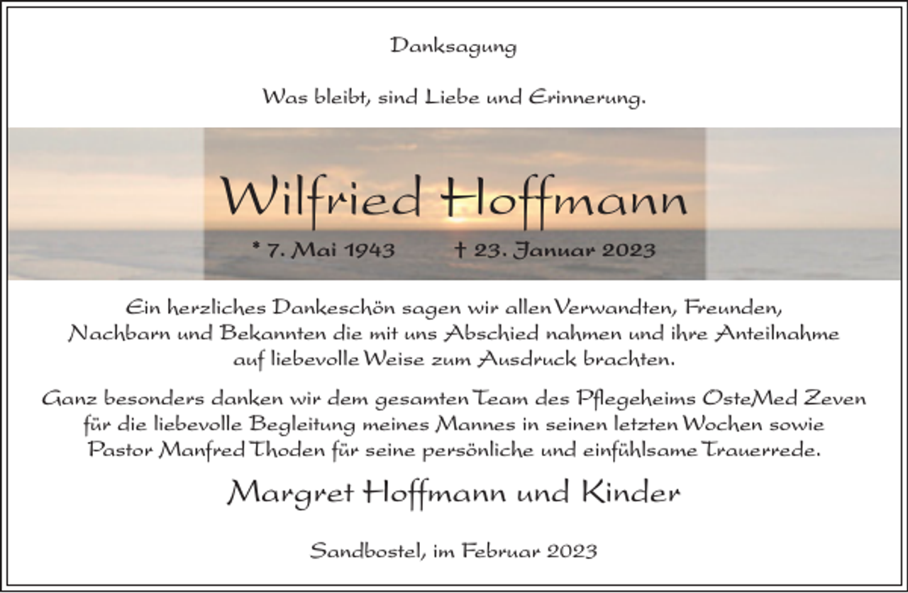 <p>Danksagung<br />Was bleibt, sind Liebe und Erinnerung.</p><p>Wilfried Hoffmann<br />* 7. Mai 1943</p><p>† 23. Januar 2023</p><p>Ein herzliches Dankeschön sagen wir allen Verwandten, Freunden,<br />Nachbarn und Bekannten die mit uns Abschied nahmen und ihre Anteilnahme<br />auf liebevolle Weise zum Ausdruck brachten.<br />Ganz besonders danken wir dem gesamten Team des Pflegeheims OsteMed Zeven<br />für die liebevolle Begleitung meines Mannes in seinen letzten Wochen sowie<br />Pastor Manfred Thoden für seine persönliche und einfühlsame Trauerrede.</p><p>Margret Hoffmann und Kinder<br />Sandbostel, im Februar 2023</p>