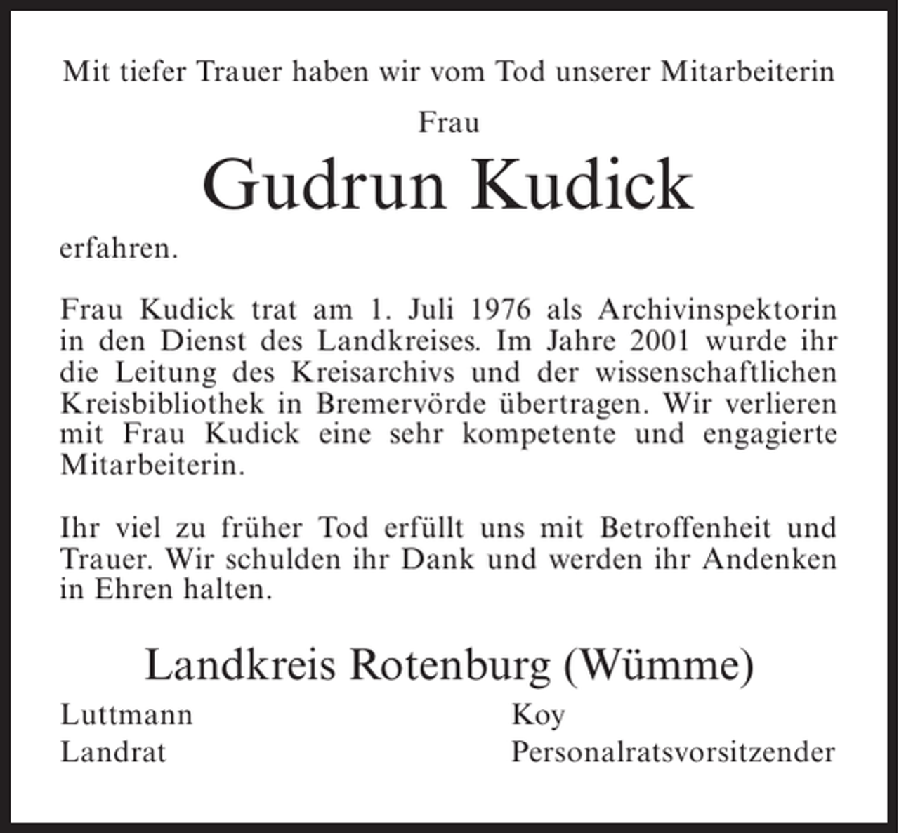 <p>Mit tiefer Trauer haben wir vom Tod unserer Mitarbeiterin<br />Frau</p><p>Gudrun Kudick<br />erfahren.<br />Frau Kudick trat am 1. Juli 1976 als Archivinspektorin<br />in den Dienst des Landkreises. Im Jahre 2001 wurde ihr<br />die Leitung des Kreisarchivs und der wissenschaftlichen<br />Kreisbibliothek in Bremervörde übertragen. Wir verlieren<br />mit Frau Kudick eine sehr kompetente und engagierte<br />Mitarbeiterin.<br />Ihr viel zu früher Tod erfüllt uns mit Betroffenheit und<br />Trauer. Wir schulden ihr Dank und werden ihr Andenken<br />in Ehren halten.</p><p>Landkreis Rotenburg (Wümme)<br />Luttmann<br />Landrat</p><p>Koy<br />Personalratsvorsitzender</p>