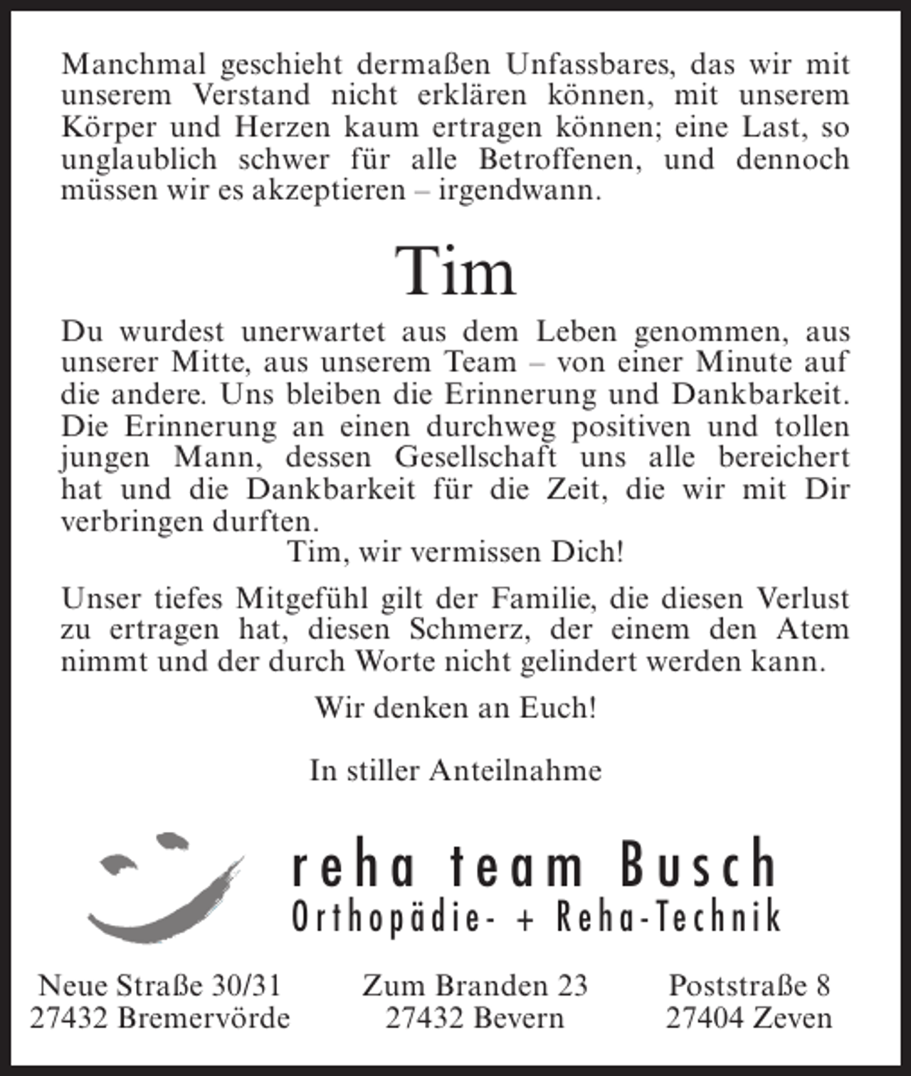 <p>Manchmal geschieht dermaßen Unfassbares, das wir mit<br />unserem Verstand nicht erklären können, mit unserem<br />Körper und Herzen kaum ertragen können; eine Last, so<br />unglaublich schwer für alle Betroffenen, und dennoch<br />müssen wir es akzeptieren – irgendwann.</p><p>Tim</p><p>Du wurdest unerwartet aus dem Leben genommen, aus<br />unserer Mitte, aus unserem Team – von einer Minute auf<br />die andere. Uns bleiben die Erinnerung und Dankbarkeit.<br />Die Erinnerung an einen durchweg positiven und tollen<br />jungen Mann, dessen Gesellschaft uns alle bereichert<br />hat und die Dankbarkeit für die Zeit, die wir mit Dir<br />v<br />­ erbringen durften.<br />Tim, wir vermissen Dich!<br />Unser tiefes Mitgefühl gilt der Familie, die diesen Verlust<br />zu ertragen hat, diesen Schmerz, der einem den Atem<br />nimmt und der durch Worte nicht gelindert werden kann.<br />Wir denken an Euch!<br />In stiller Anteilnahme</p><p>reha team Busch</p><p>O r t h o p ä d i e - + R e h a - Te c h n i k<br />Neue Straße 30/31<br />27432 Bremervörde</p><p>Zum Branden 23<br />27432 Bevern</p><p>Poststraße 8<br />27404 Zeven</p>