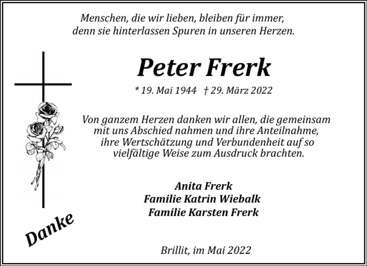 <p>Menschen, die wir lieben, bleiben für immer,<br />denn sie hinterlassen Spuren in unseren Herzen.</p><p>Peter Frerk</p><p>* 19. Mai 1944 † 29. März 2022</p><p>Von ganzem Herzen danken wir allen, die gemeinsam<br />mit uns Abschied nahmen und ihre Anteilnahme,<br />ihre Wertschätzung und Verbundenheit auf so<br />vielfältige Weise zum Ausdruck brachten.</p><p>ke<br />n<br />Da</p><p>Anita Frerk<br />Familie Katrin Wiebalk<br />Familie Karsten Frerk<br />Brillit, im Mai 2022</p>