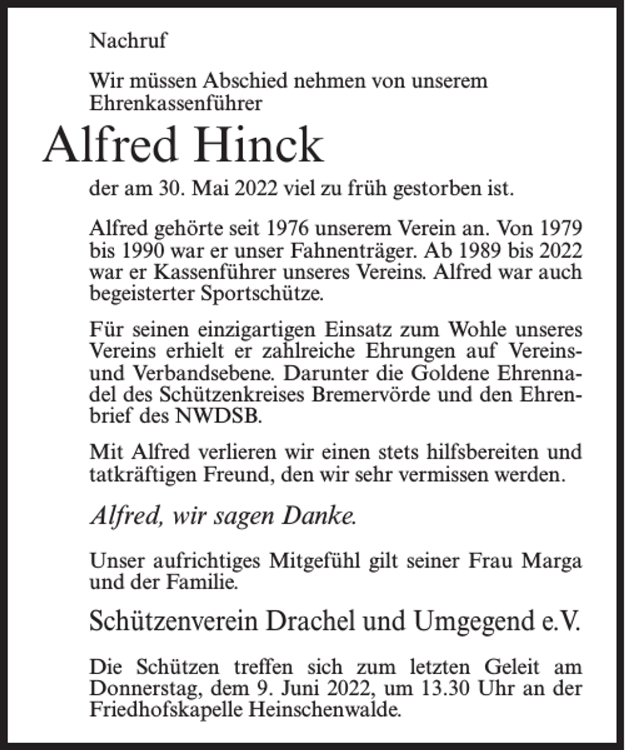 <p>Nachruf<br />Wir müssen Abschied nehmen von unserem<br />Ehrenkassenführer</p><p>Alfred Hinck</p><p>der am 30. Mai 2022 viel zu früh gestorben ist.<br />Alfred gehörte seit 1976 unserem Verein an. Von 1979<br />bis 1990 war er unser Fahnenträger. Ab 1989 bis 2022<br />war er Kassenführer unseres Vereins. Alfred war auch<br />begeisterter Sportschütze.<br />Für seinen einzigartigen Einsatz zum Wohle unseres<br />Vereins erhielt er zahlreiche Ehrungen auf Vereinsund Verbandsebene. Darunter die Goldene Ehrennadel des Schützenkreises Bremervörde und den Ehrenbrief des NWDSB.<br />Mit Alfred verlieren wir einen stets hilfsbereiten und<br />tatkräftigen Freund, den wir sehr vermissen werden.</p><p>Alfred, wir sagen Danke.<br />Unser aufrichtiges Mitgefühl gilt seiner Frau Marga<br />und der Familie.</p><p>Schützenverein Drachel und Umgegend e.V.<br />Die Schützen treffen sich zum letzten Geleit am<br />Donnerstag, dem 9. Juni 2022, um 13.30 Uhr an der<br />Friedhofskapelle Heinschenwalde.</p>