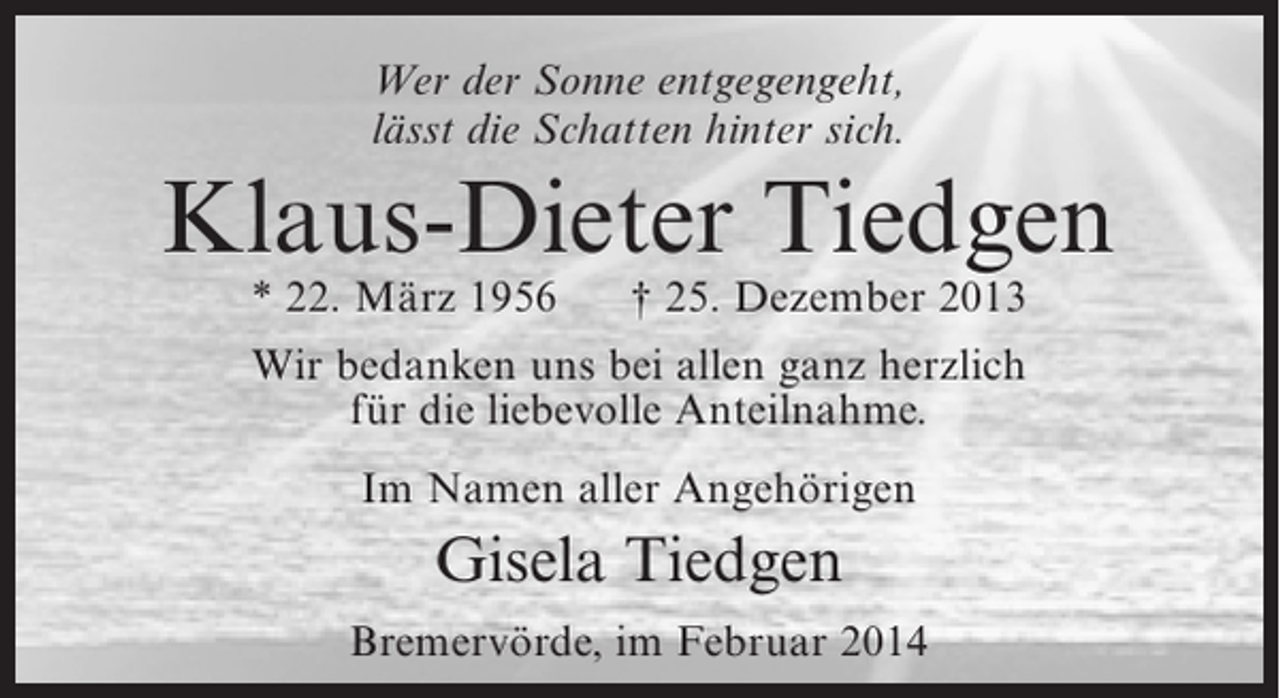 <p>Wer der Sonne entgegengeht,<br />lässt die Schatten hinter sich.</p><p>Klaus-Dieter Tiedgen<br />* 22. März 1956</p><p>† 25. Dezember 2013</p><p>Wir bedanken uns bei allen ganz herzlich<br />für die liebevolle Anteilnahme.<br />Im Namen aller Angehörigen</p><p>Gisela Tiedgen<br />Bremervörde, im Februar 2014</p>