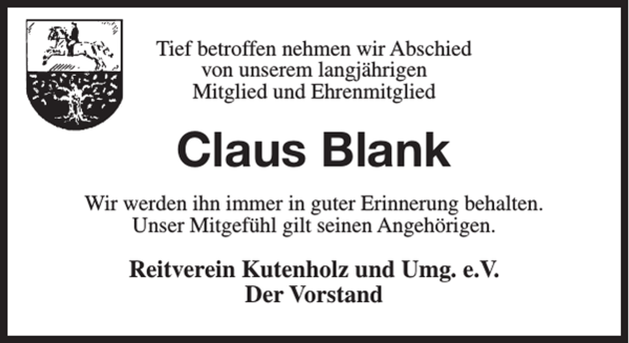<p>Tief<br />wirAbschied<br />Abschied<br />Tiefbetroffen<br />betroffen nehmen<br />nehmen wir<br />von<br />vonunserem<br />unserem langjährigen<br />langjährigen<br />Mitglied<br />Mitgliedund<br />und Ehrenmitglied<br />Ehrenmitglied</p><p>Claus Blank<br />Hans-Dieter<br />Meyer<br />werden<br />ihnimmer<br />immerin<br />in guter<br />guter Erinnerung<br />behalten.<br />WirWir<br />werden<br />ihn<br />Erinnerung<br />behalten.<br />UnserMitgefühl<br />Mitgefühl gilt<br />gilt seinen<br />Unser<br />seinenAngehörigen.<br />Angehörigen.</p><p>Reitverein Kutenholz<br />Kutenholz und<br />Reitverein<br />und Umg.<br />Umg.e.V.<br />e.V.<br />Der Vorstand<br />Vorstand<br />Der</p>