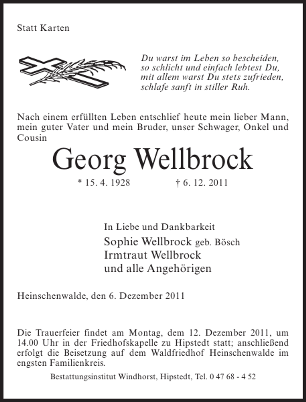 <p>Statt Karten<br />Du warst im Leben so bescheiden,<br />so schlicht und einfach lebtest Du,<br />mit allem warst Du stets zufrieden,<br />schlafe sanft in stiller Ruh.<br />Nach einem erfüllten Leben entschlief heute mein lieber Mann,<br />mein guter Vater und mein Bruder, unser Schwager, Onkel und<br />Cousin</p><p>Georg Wellbrock<br />* 15. 4. 1928</p><p>† 6. 12. 2011</p><p>In Liebe und Dankbarkeit</p><p>Sophie Wellbrock geb. Bösch<br />Irmtraut Wellbrock<br />und alle Angehörigen<br />Heinschenwalde, den 6. Dezember 2011</p><p>Die Trauerfeier findet am Montag, dem 12. Dezember 2011, um<br />14.00 Uhr in der Friedhofskapelle zu Hipstedt statt; anschließend<br />erfolgt die Beisetzung auf dem Waldfriedhof Heinschenwalde im<br />engsten Familienkreis.<br />Bestattungsinstitut Windhorst, Hipstedt, Tel. 0 47 68 - 4 52</p>