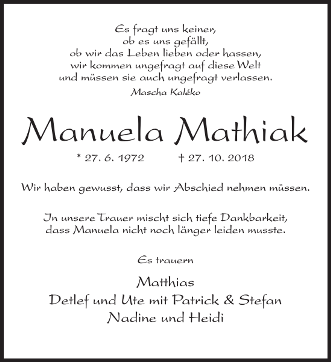<p>Es fragt uns keiner,<br />ob es uns gefällt,<br />ob wir das Leben lieben oder hassen,<br />wir kommen ungefragt auf diese Welt<br />und müssen sie auch ungefragt verlassen.<br />Mascha Kaléko</p><p>Manuela Mathiak<br />* 27. 6. 1972</p><p>† 27. 10. 2018</p><p>Wir haben gewusst, dass wir Abschied nehmen müssen.<br />In unsere Trauer mischt sich tiefe Dankbarkeit,<br />dass Manuela nicht noch länger leiden musste.<br />Es trauern</p><p>Matthias<br />Detlef und Ute mit Patrick &amp; Stefan<br />Nadine und Heidi</p>
