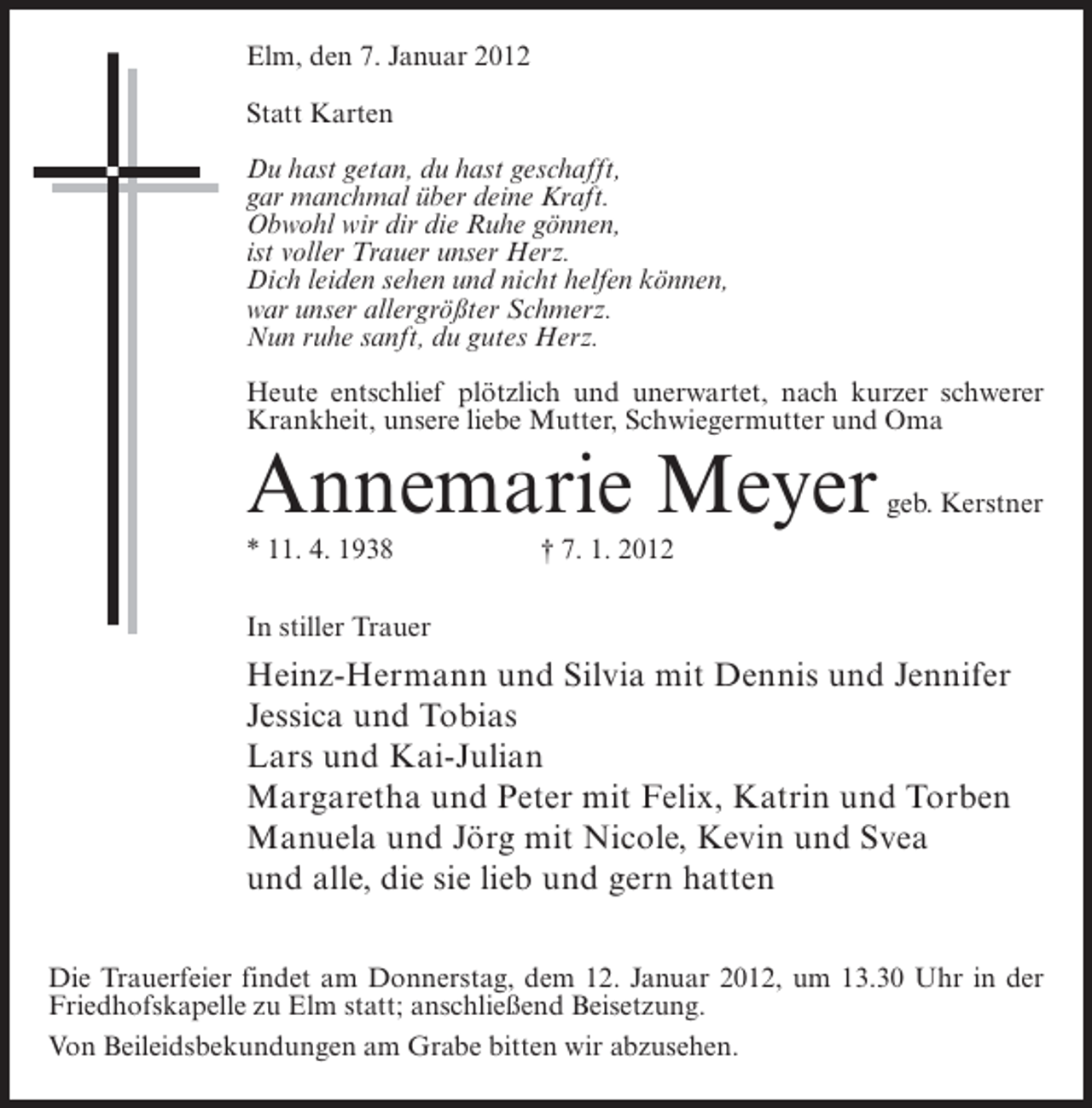 <p>Elm, den 7. Januar 2012<br />Statt Karten<br />Du hast getan, du hast geschafft,<br />gar manchmal über deine Kraft.<br />Obwohl wir dir die Ruhe gönnen,<br />ist voller Trauer unser Herz.<br />Dich leiden sehen und nicht helfen können,<br />war unser allergrößter Schmerz.<br />Nun ruhe sanft, du gutes Herz.<br />Heute entschlief plötzlich und unerwartet, nach kurzer schwerer<br />Krankheit, unsere liebe Mutter, Schwiegermutter und Oma</p><p>Annemarie Meyer<br />* 11. 4. 1938</p><p>geb. Kerstner</p><p>† 7. 1. 2012</p><p>In stiller Trauer</p><p>Heinz-Hermann und Silvia mit Dennis und Jennifer<br />Jessica und Tobias<br />Lars und Kai-Julian<br />Margaretha und Peter mit Felix, Katrin und Torben<br />Manuela und Jörg mit Nicole, Kevin und Svea<br />und alle, die sie lieb und gern hatten<br />Die Trauerfeier findet am Donnerstag, dem 12. Januar 2012, um 13.30 Uhr in der<br />Friedhofskapelle zu Elm statt; anschließend Beisetzung.<br />Von Beileidsbekundungen am Grabe bitten wir abzusehen.</p>