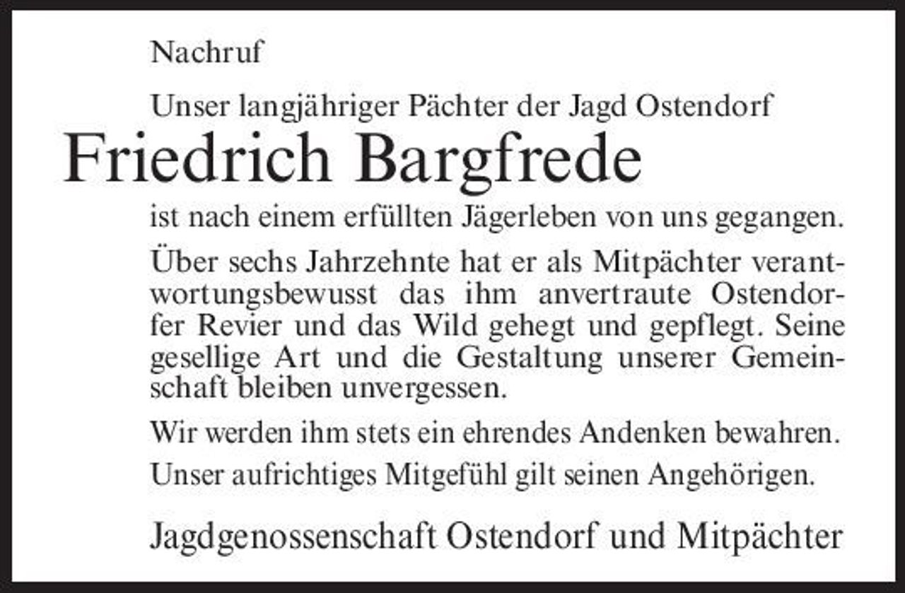 <p>Nachruf Unser langjähriger Pächter der Jagd Ostendorf</p><p>Friedrich Bargfrede<br />ist nach einem erfüllten Jägerleben von uns gegangen. Über sechs Jahrzehnte hat er als Mitpächter verantwortungsbewusst das ihm anvertraute Ostendorfer Revier und das Wild gehegt und gepflegt. Seine gesellige Art und die Gestaltung unserer Gemeinschaft bleiben unvergessen. Wir werden ihm stets ein ehrendes Andenken bewahren. Unser aufrichtiges Mitgefühl gilt seinen Angehörigen.</p><p>Jagdgenossenschaft Ostendorf und Mitpächter</p>