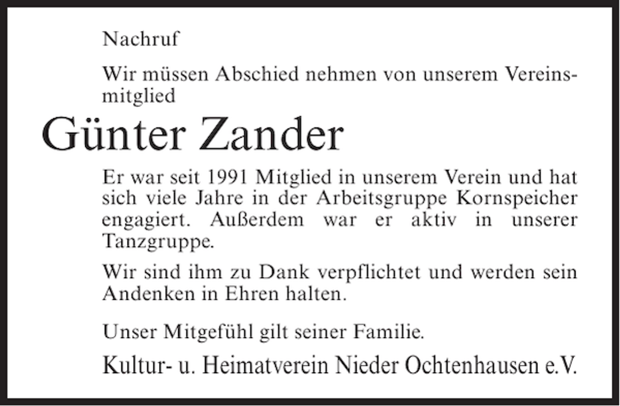 <p>Nachruf<br />Wir müssen Abschied nehmen von unserem Vereinsmitglied</p><p>Günter Zander<br />Er war seit 1991 Mitglied in unserem Verein und hat<br />sich viele Jahre in der Arbeitsgruppe Kornspeicher<br />engagiert. Außerdem war er aktiv in unserer<br />Tanzgruppe.<br />Wir sind ihm zu Dank verpflichtet und werden sein<br />Andenken in Ehren halten.<br />Unser Mitgefühl gilt seiner Familie.</p><p>Kultur- u. Heimatverein Nieder Ochtenhausen e.V.</p>