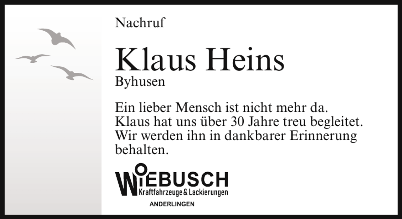<p>Nachruf</p><p>Klaus<br />Heins<br />Byhusen<br />Ein lieber Mensch ist nicht mehr da.<br />Klaus hat uns über 30 Jahre treu begleitet.<br />Wir werden ihn in dankbarer Erinnerung<br />behalten.</p>