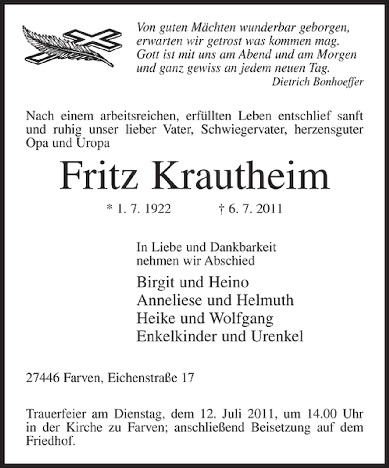 <p>Von guten Mächten wunderbar geborgen,<br />erwarten wir getrost was kommen mag.<br />Gott ist mit uns am Abend und am Morgen<br />und ganz gewiss an jedem neuen Tag.<br />Dietrich Bonhoeffer</p><p>Nach einem arbeitsreichen, erfüllten Leben entschlief sanft<br />und ruhig unser lieber Vater, Schwiegervater, herzensguter<br />Opa und Uropa</p><p>Fritz Krautheim<br />* 1. 7. 1922</p><p>† 6. 7. 2011</p><p>In Liebe und Dankbarkeit<br />nehmen wir Abschied</p><p>Birgit und Heino<br />Anneliese und Helmuth<br />Heike und Wolfgang<br />Enkelkinder und Urenkel<br />27446 Farven, Eichenstraße 17<br />Trauerfeier am Dienstag, dem 12. Juli 2011, um 14.00 Uhr<br />in der Kirche zu Farven; anschließend Beisetzung auf dem<br />Friedhof.</p>