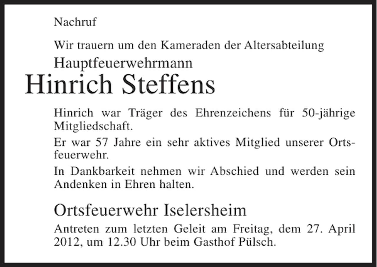 <p>Nachruf<br />Wir trauern um den Kameraden der Altersabteilung</p><p>Hauptfeuerwehrmann</p><p>Hinrich Steffens<br />Hinrich war Träger des Ehrenzeichens für 50-jährige<br />Mitgliedschaft.<br />Er war 57 Jahre ein sehr aktives Mitglied unserer Ortsfeuerwehr.<br />In Dankbarkeit nehmen wir Abschied und werden sein<br />Andenken in Ehren halten.</p><p>Ortsfeuerwehr Iselersheim<br />Antreten zum letzten Geleit am Freitag, dem 27. April<br />2012, um 12.30 Uhr beim Gasthof Pülsch.</p>