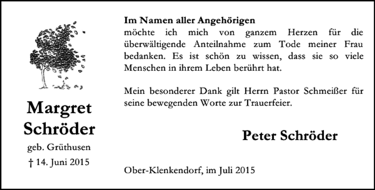 <p>Im Namen aller Angehörigen<br />möchte ich mich von ganzem Herzen für die<br />überwältigende Anteilnahme zum Tode meiner Frau<br />bedanken. Es ist schön zu wissen, dass sie so viele<br />Menschen in ihrem Leben berührt hat.</p><p>Margret<br />Schröder<br />geb. Grüthusen<br />† 14. Juni 2015</p><p>Mein besonderer Dank gilt Herrn Pastor Schmeißer für<br />seine bewegenden Worte zur Trauerfeier.</p><p>Peter Schröder<br />Ober-Klenkendorf, im Juli 2015</p>