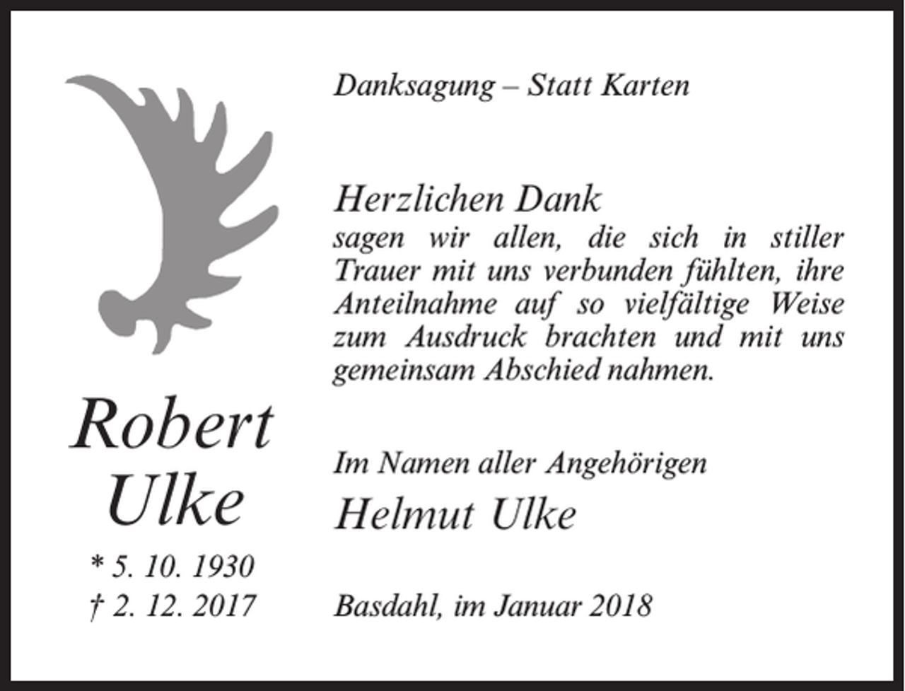 <p>Danksagung – Statt Karten</p><p>Herzlichen Dank</p><p>Robert<br />Ulke<br />* 5. 10. 1930<br />† 2. 12. 2017</p><p>sagen wir allen, die sich in stiller<br />­Trauer mit uns verbunden fühlten, ihre<br />­Anteilnahme auf so vielfältige Weise<br />zum Ausdruck brachten und mit uns<br />gemeinsam Abschied nahmen.<br />Im Namen aller Angehörigen</p><p>Helmut Ulke<br />Basdahl, im Januar 2018</p>