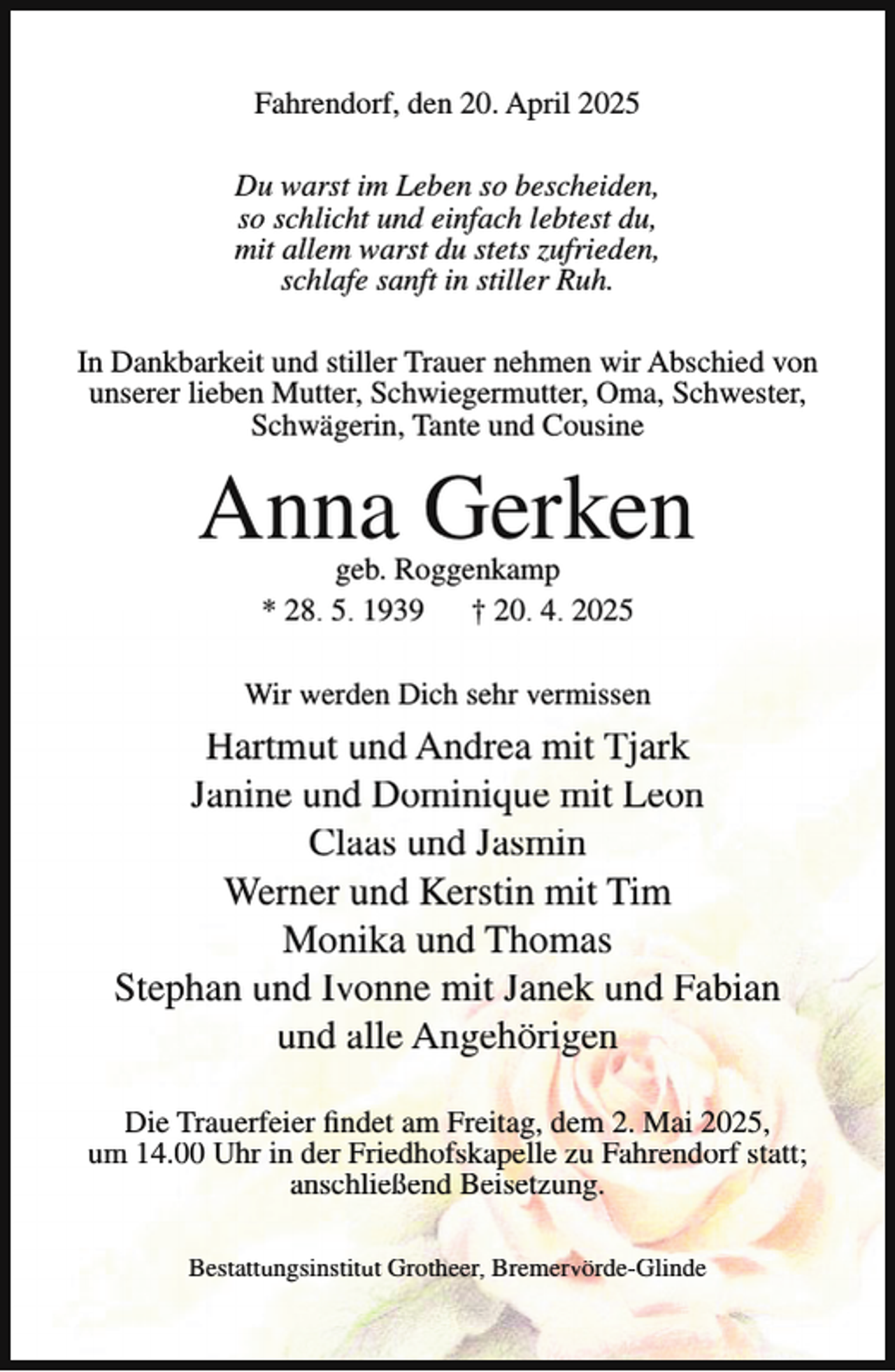 <p>Fahrendorf, den 20. April 2025<br />Du warst im Leben so bescheiden,<br />so schlicht und einfach lebtest du,<br />mit allem warst du stets zufrieden,<br />schlafe sanft in stiller Ruh.<br />In Dankbarkeit und stiller Trauer nehmen wir Abschied von<br />unserer lieben Mutter, Schwiegermutter, Oma, Schwester,<br />Schwägerin, Tante und Cousine</p><p>Anna Gerken<br />geb. Roggenkamp<br />* 28. 5. 1939 † 20. 4. 2025</p><p>Wir werden Dich sehr vermissen</p><p>Hartmut und Andrea mit Tjark<br />Janine und Dominique mit Leon<br />Claas und Jasmin<br />Werner und Kerstin mit Tim<br />Monika und Thomas<br />Stephan und Ivonne mit Janek und Fabian<br />und alle Angehörigen<br />Die Trauerfeier findet am Freitag, dem 2. Mai 2025,<br />um 14.00 Uhr in der Friedhofskapelle zu Fahrendorf statt;<br />anschließend Beisetzung.<br />Bestattungsinstitut Grotheer, Bremervörde-Glinde</p>