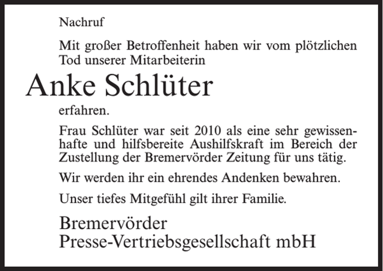<p>Nachruf</p><p>Mit großer Betroffenheit haben wir vom plötzlichen<br />Tod unserer Mitarbeiterin</p><p>Anke Schlüter<br />erfahren.</p><p>Frau Schlüter war seit 2010 als eine sehr gewissenhafte und hilfsbereite Aushilfskraft im Bereich der<br />Zustellung der Bremervörder Zeitung für uns tätig.<br />Wir werden ihr ein ehrendes Andenken bewahren.<br />Unser tiefes Mitgefühl gilt ihrer Familie.</p><p>Bremervörder<br />Presse-Vertriebsgesellschaft mbH</p>