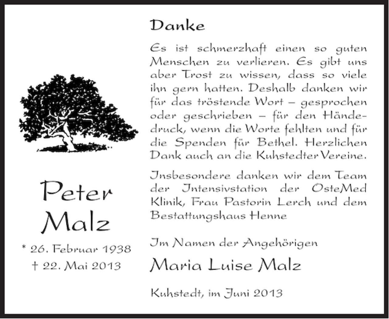 <p>Danke</p><p>Peter<br />Malz<br />* 26. Februar 1938<br />† 22. Mai 2013</p><p>Es ist schmerzhaft einen so guten<br />Menschen zu verlieren. Es gibt uns<br />aber Trost zu wissen, dass so viele<br />ihn gern hatten. Deshalb danken wir<br />für das tröstende Wort – gesprochen<br />oder geschrieben – für den Händedruck, wenn die Worte fehlten und für<br />die Spenden für Bethel. Herzlichen<br />Dank auch an die Kuhstedter Vereine.<br />Insbesondere danken wir dem Team<br />der Intensivstation der OsteMed<br />Klinik, Frau Pastorin Lerch und dem<br />Bestattungshaus Henne<br />Im Namen der Angehörigen</p><p>Maria Luise Malz<br />Kuhstedt, im Juni 2013</p>