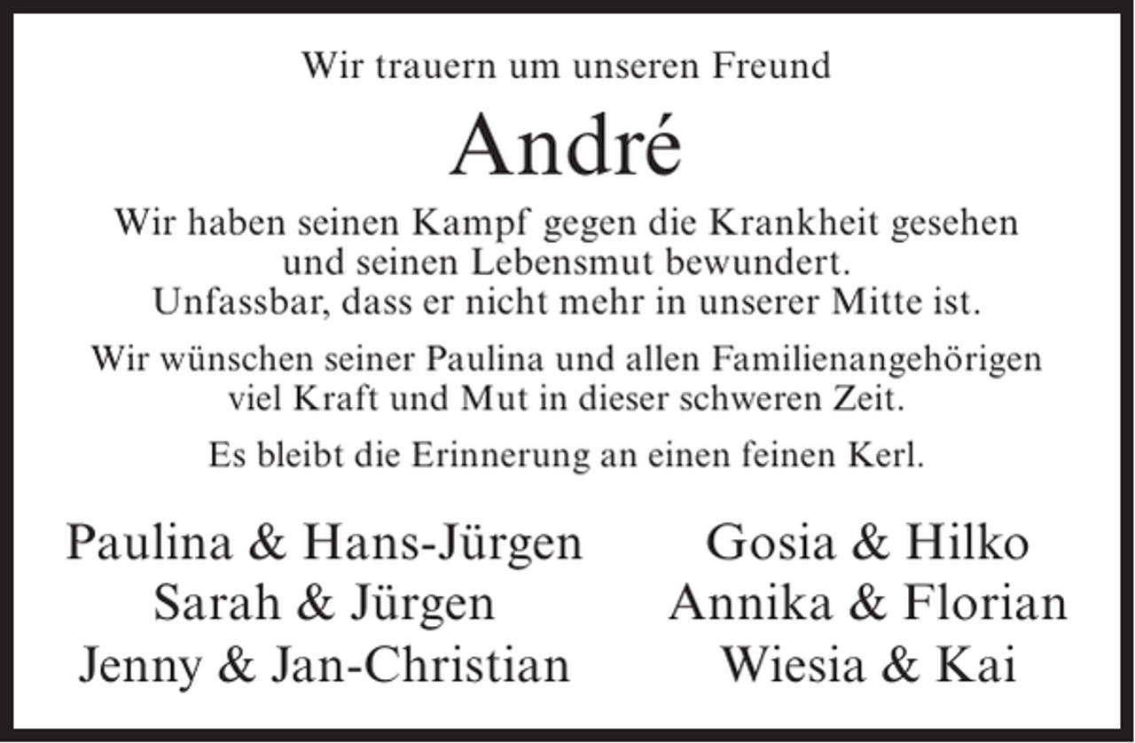 <p>Wir trauern um unseren Freund</p><p>André<br />Wir haben seinen Kampf gegen die Krankheit gesehen<br />und seinen Lebensmut bewundert.<br />Unfassbar, dass er nicht mehr in unserer Mitte ist.<br />Wir wünschen seiner Paulina und allen Familienangehörigen<br />viel Kraft und Mut in dieser schweren Zeit.<br />Es bleibt die Erinnerung an einen feinen Kerl.</p><p>Paulina &amp; Hans-Jürgen<br />Sarah &amp; Jürgen<br />Jenny &amp; Jan-Christian</p><p>Gosia &amp; Hilko<br />Annika &amp; Florian<br />Wiesia &amp; Kai</p>