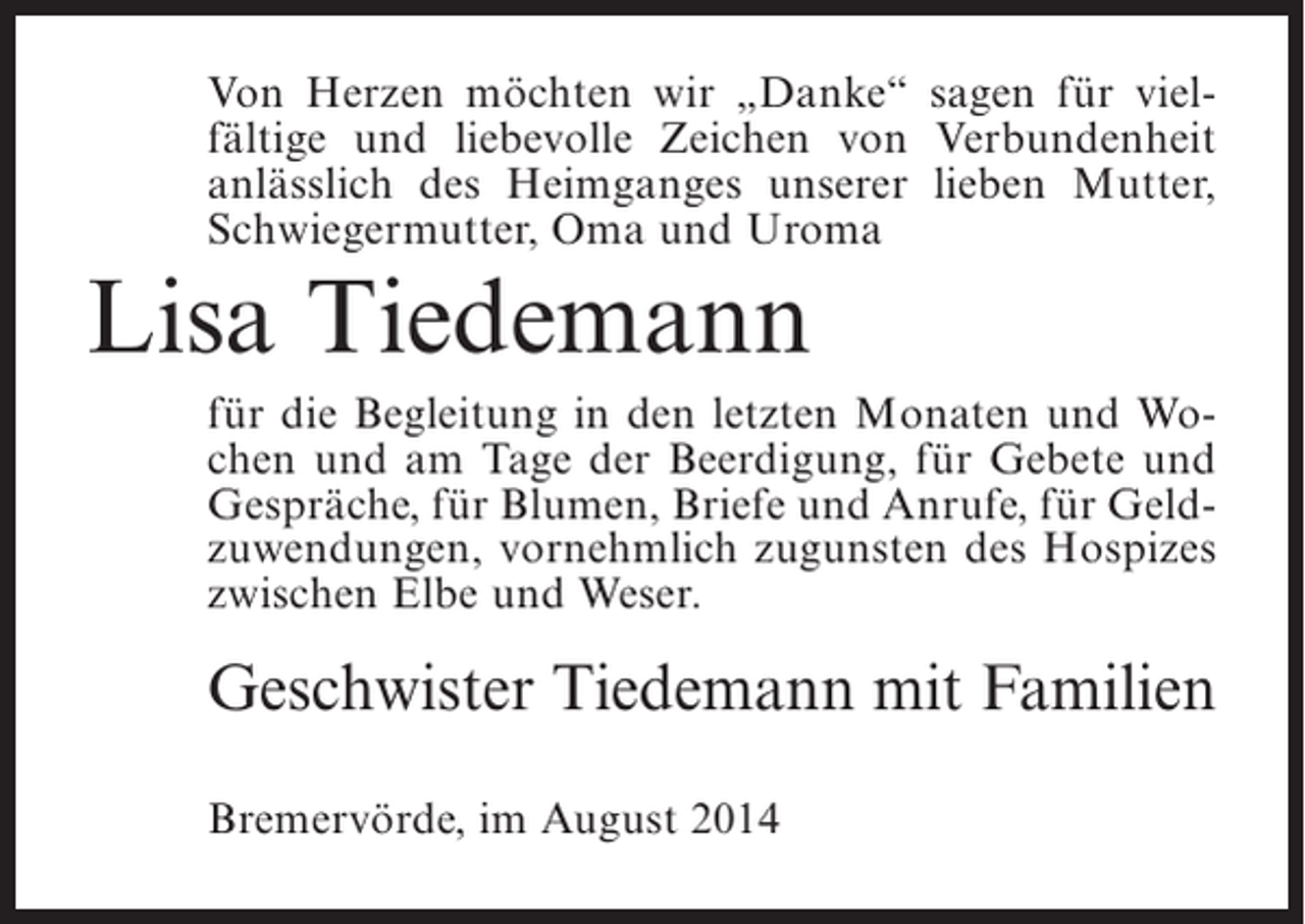 <p>Von Herzen möchten wir „Danke“ sagen für vielfältige und liebevolle Zeichen von Verbundenheit<br />anlässlich des Heimganges unserer lieben Mutter,<br />Schwiegermutter, Oma und Uroma</p><p>Lisa Tiedemann<br />für die Begleitung in den letzten Monaten und Wochen und am Tage der Beerdigung, für Gebete und<br />Gespräche, für Blumen, Briefe und Anrufe, für Geldzuwendungen, vornehmlich zugunsten des Hospizes<br />zwischen Elbe und Weser.</p><p>Geschwister Tiedemann mit Familien<br />Bremervörde, im August 2014</p>