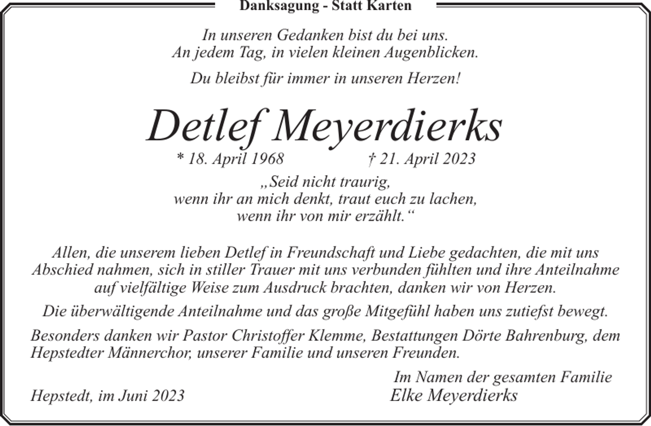 <p>Danksagung - Statt Karten</p><p>In unseren Gedanken bist du bei uns.<br />An jedem Tag, in vielen kleinen Augenblicken.<br />Du bleibst für immer in unseren Herzen!</p><p>Detlef Meyerdierks<br />* 18. April 1968<br />† 21. April 2023<br />„Seid nicht traurig,<br />wenn ihr an mich denkt, traut euch zu lachen,<br />wenn ihr von mir erzählt.“</p><p>Allen, die unserem lieben Detlef in Freundschaft und Liebe gedachten, die mit uns<br />Abschied nahmen, sich in stiller Trauer mit uns verbunden fühlten und ihre Anteilnahme<br />auf vielfältige Weise zum Ausdruck brachten, danken wir von Herzen.<br />Die überwältigende Anteilnahme und das große Mitgefühl haben uns zutiefst bewegt.<br />Besonders danken wir Pastor Christoffer Klemme, Bestattungen Dörte Bahrenburg, dem<br />Hepstedter Männerchor, unserer Familie und unseren Freunden.<br />Im Namen der gesamten Familie<br />Hepstedt, im Juni 2023<br />Elke Meyerdierks</p>