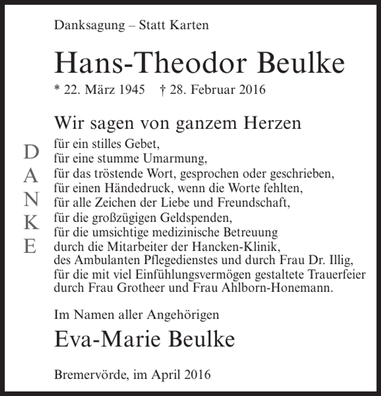 <p>Danksagung – Statt Karten</p><p>Hans-Theodor Beulke<br />* 22. März 1945</p><p>† 28. Februar 2016</p><p>Wir sagen von ganzem Herzen</p><p>D<br />A<br />N<br />K<br />E</p><p>für ein stilles Gebet,<br />für eine stumme Umarmung,<br />für das tröstende Wort, gesprochen oder geschrieben,<br />für einen Händedruck, wenn die Worte fehlten,<br />für alle Zeichen der Liebe und Freundschaft,<br />für die großzügigen Geldspenden,<br />für die umsichtige medizinische Betreuung<br />durch die Mitarbeiter der Hancken-Klinik,<br />des Ambulanten Pflegedienstes und durch Frau Dr. Illig,<br />für die mit viel Einfühlungsvermögen gestaltete Trauerfeier<br />durch Frau Grotheer und Frau Ahlborn-Honemann.<br />Im Namen aller Angehörigen</p><p>Eva-Marie Beulke<br />Bremervörde, im April 2016</p>