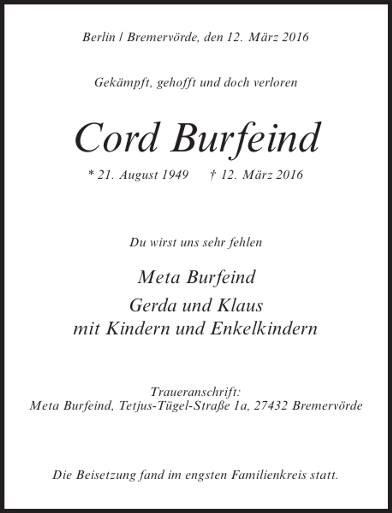 <p>Berlin / Bremervörde, den 12. März 2016<br />Gekämpft, gehofft und doch verloren</p><p>Cord Burfeind<br />* 21. August 1949</p><p>† 12. März 2016</p><p>Du wirst uns sehr fehlen</p><p>Meta Burfeind<br />Gerda und Klaus<br />mit Kindern und Enkelkindern<br />Traueranschrift:<br />Meta Burfeind, Tetjus-Tügel-Straße 1a, 27432 Bremervörde</p><p>Die Beisetzung fand im engsten Familienkreis statt.</p>