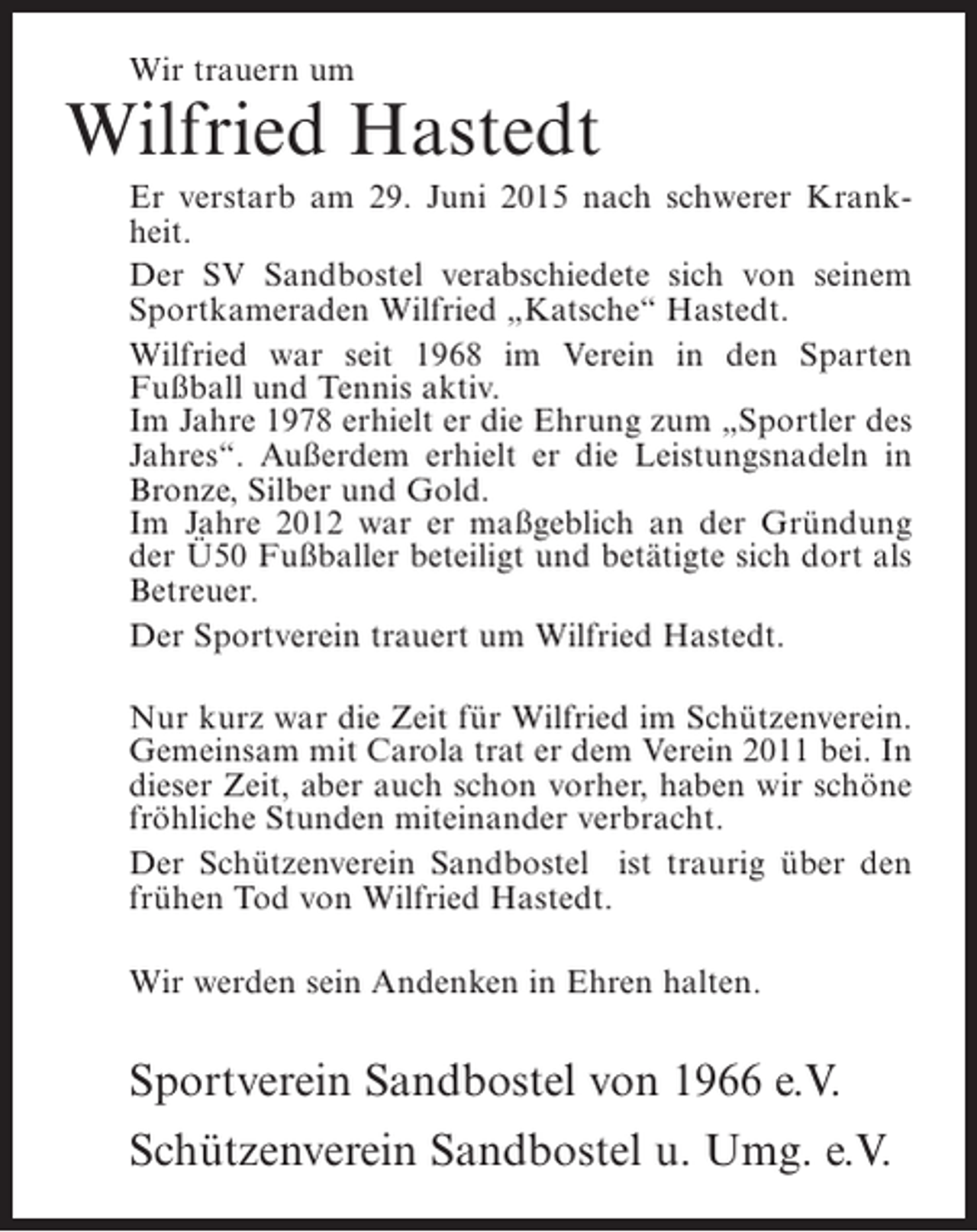 <p>Wir trauern um</p><p>Wilfried Hastedt<br />Er verstarb am 29. Juni 2015 nach schwerer Krankheit.<br />Der SV Sandbostel verabschiedete sich von seinem<br />Sportkameraden Wilfried „Katsche“ Hastedt.<br />Wilfried war seit 1968 im Verein in den Sparten<br />F<br />­ ußball und Tennis aktiv.<br />Im Jahre 1978 erhielt er die Ehrung zum „Sportler des<br />Jahres“. Außerdem erhielt er die Leistungsnadeln in<br />Bronze, Silber und Gold.<br />Im Jahre 2012 war er maßgeblich an der Gründung<br />der Ü50 Fußballer beteiligt und betätigte sich dort als<br />Betreuer.<br />Der Sportverein trauert um Wilfried Hastedt.<br />Nur kurz war die Zeit für Wilfried im Schützenverein.<br />Gemeinsam mit Carola trat er dem Verein 2011 bei. In<br />dieser Zeit, aber auch schon vorher, haben wir schöne<br />fröhliche Stunden miteinander verbracht.<br />Der Schützenverein Sandbostel ist traurig über den<br />frühen Tod von Wilfried Hastedt.<br />Wir werden sein Andenken in Ehren halten.</p><p>Sportverein Sandbostel von 1966 e.V.<br />Schützenverein Sandbostel u. Umg. e.V.</p>