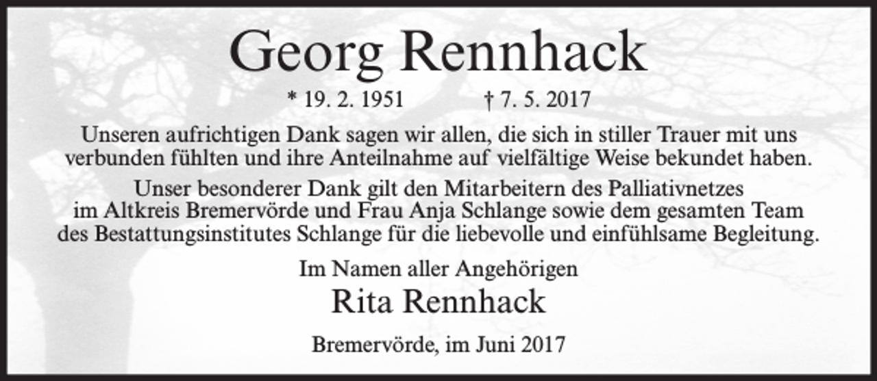 <p>Georg Rennhack<br />* 19. 2. 1951</p><p>† 7. 5. 2017</p><p>Unseren aufrichtigen Dank sagen wir allen, die sich in stiller Trauer mit uns<br />verbunden fühlten und ihre Anteilnahme auf vielfältige Weise bekundet haben.<br />Unser besonderer Dank gilt den Mitarbeitern des Palliativnetzes<br />im Altkreis Bremervörde und Frau Anja Schlange sowie dem gesamten Team<br />des Bestattungsinstitutes Schlange für die liebevolle und einfühlsame Begleitung.<br />Im Namen aller Angehörigen</p><p>Rita Rennhack</p><p>Bremervörde, im Juni 2017</p>