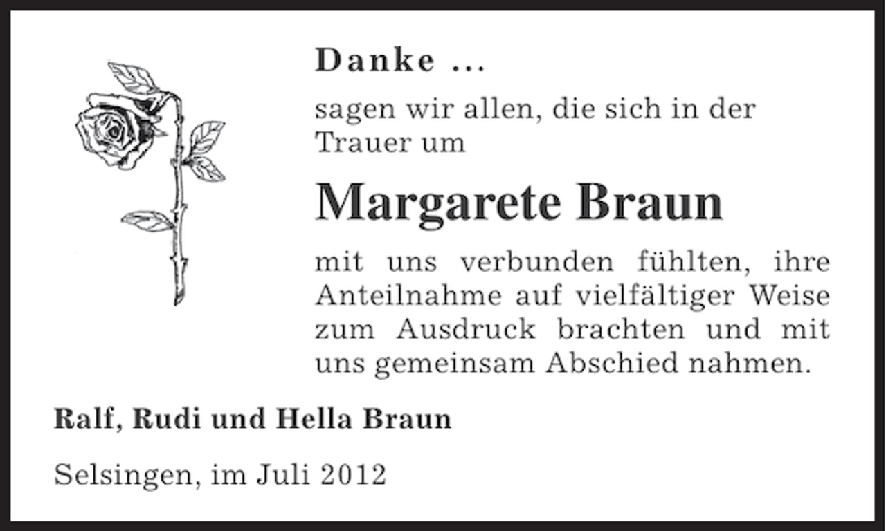 <p>Danke .. .<br />sagen wir allen, die sich in der<br />Trauer um</p><p>Margarete Braun<br />mit uns verbunden fühlten, ihre<br />Anteilnahme auf vielfältiger Weise<br />zum Ausdruck brachten und mit<br />uns gemeinsam Abschied nahmen.<br />Ralf, Rudi und Hella Braun<br />Selsingen, im Juli 2012</p>