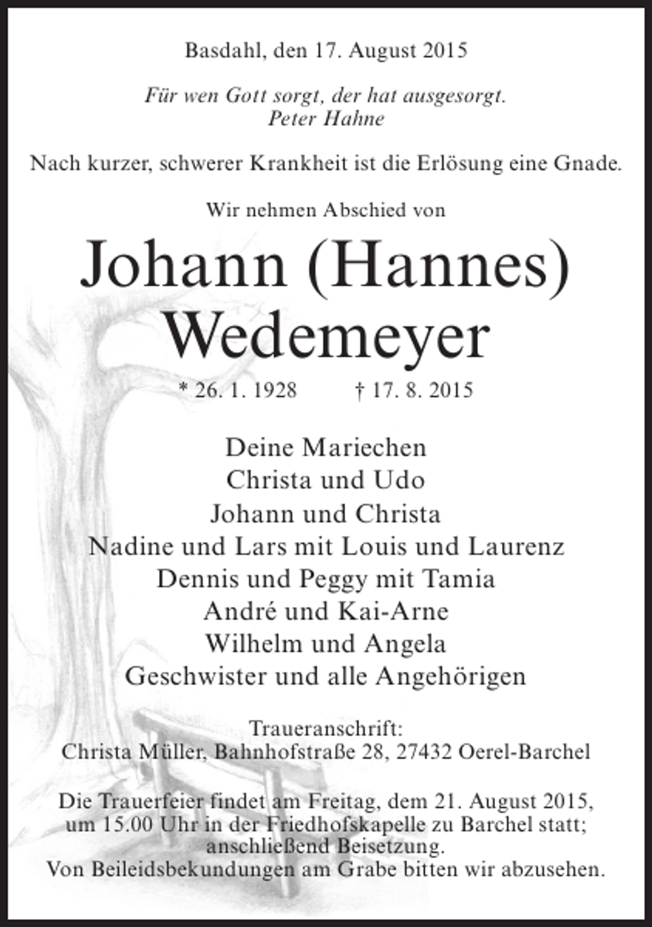<p>Basdahl, den 17. August 2015<br />Für wen Gott sorgt, der hat ausgesorgt.<br />Peter Hahne<br />Nach kurzer, schwerer Krankheit ist die Erlösung eine Gnade.<br />Wir nehmen Abschied von</p><p>Johann (Hannes)<br />Wedemeyer<br />* 26. 1. 1928</p><p>† 17. 8. 2015</p><p>Deine Mariechen<br />Christa und Udo<br />Johann und Christa<br />Nadine und Lars mit Louis und Laurenz<br />Dennis und Peggy mit Tamia<br />André und Kai-Arne<br />Wilhelm und Angela<br />Geschwister und alle Angehörigen<br />Traueranschrift:<br />Christa Müller, Bahnhofstraße 28, 27432 Oerel-Barchel<br />Die Trauerfeier findet am Freitag, dem 21. August 2015,<br />um 15.00 Uhr in der Friedhofskapelle zu Barchel statt;<br />anschließend Beisetzung.<br />Von Beileidsbekundungen am Grabe bitten wir abzusehen.</p>