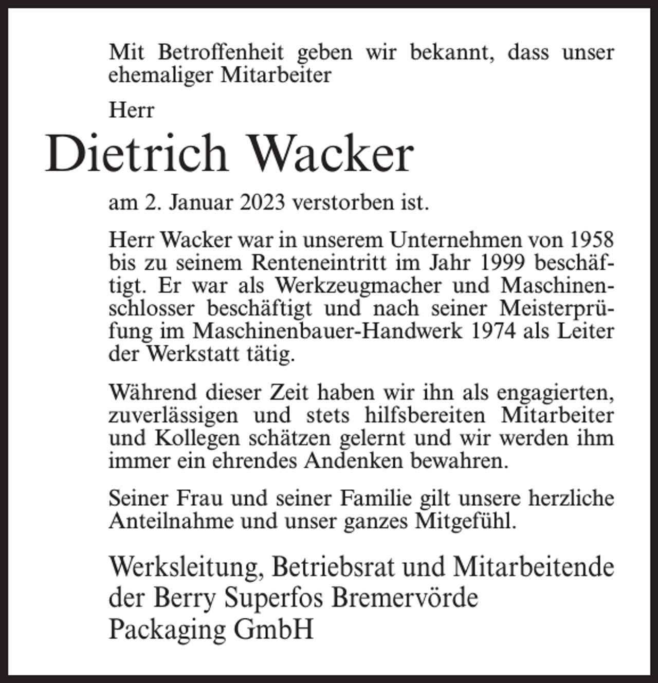<p>Mit Betroffenheit geben wir bekannt, dass unser<br />ehemaliger Mitarbeiter<br />Herr</p><p>Dietrich Wacker<br />am 2. Januar 2023 verstorben ist.<br />Herr Wacker war in unserem Unternehmen von 1958<br />bis zu seinem Renteneintritt im Jahr 1999 beschäftigt. Er war als Werkzeugmacher und Maschinenschlosser beschäftigt und nach seiner Meisterprüfung im Maschinenbauer-Handwerk 1974 als Leiter<br />der Werkstatt tätig.<br />Während dieser Zeit haben wir ihn als engagierten,<br />zuverlässigen und stets hilfsbereiten Mitarbeiter<br />und Kollegen schätzen gelernt und wir werden ihm<br />immer ein ehrendes Andenken bewahren.<br />Seiner Frau und seiner Familie gilt unsere herzliche<br />Anteilnahme und unser ganzes Mitgefühl.</p><p>Werksleitung, Betriebsrat und Mitarbeitende<br />der Berry Superfos Bremervörde<br />Packaging GmbH</p>