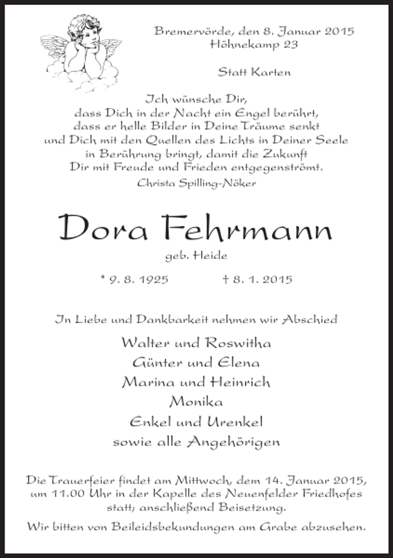 <p>Bremervörde, den 8. Januar 2015<br />Höhnekamp 23<br />Statt Karten<br />Ich wünsche Dir,<br />dass Dich in der Nacht ein Engel berührt,<br />dass er helle Bilder in Deine Träume senkt<br />und Dich mit den Quellen des Lichts in Deiner Seele<br />in Berührung bringt, damit die Zukunft<br />Dir mit Freude und Frieden entgegenströmt.<br />Christa Spilling-Nöker</p><p>Dora Fehrmann<br />geb. Heide</p><p>* 9. 8. 1925</p><p>† 8. 1. 2015</p><p>In Liebe und Dankbarkeit nehmen wir Abschied</p><p>Walter und Roswitha<br />Günter und Elena<br />Marina und Heinrich<br />Monika<br />Enkel und Urenkel<br />sowie alle Angehörigen<br />Die Trauerfeier findet am Mittwoch, dem 14. Januar 2015,<br />um 11.00 Uhr in der Kapelle des Neuenfelder Friedhofes<br />statt; anschließend Beisetzung.<br />Wir bitten von Beileidsbekundungen am Grabe abzusehen.</p>