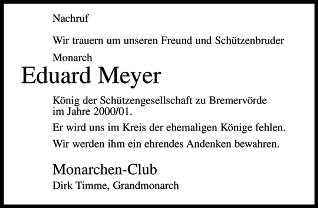 <p>Nachruf Wir trauern um unseren Freund und Schützenbruder Monarch</p><p>Eduard Meyer<br />König der Schützengesellschaft zu Bremervörde im Jahre 2000/01. Er wird uns im Kreis der ehemaligen Könige fehlen. Wir werden ihm ein ehrendes Andenken bewahren.</p><p>Monarchen-Club<br />Dirk Timme, Grandmonarch</p>