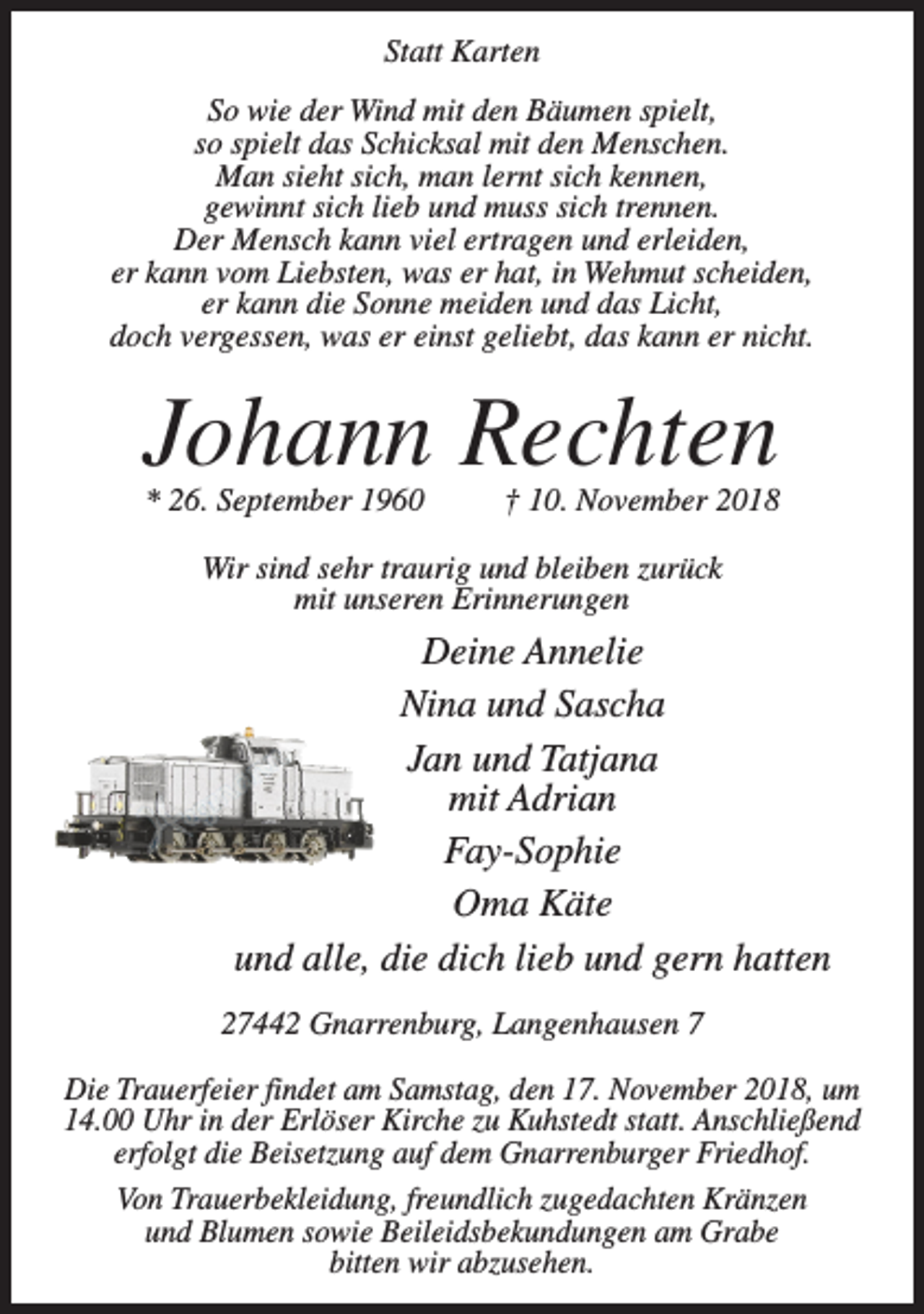 <p>Statt Karten<br />So wie der Wind mit den Bäumen spielt,<br />so spielt das Schicksal mit den Menschen.<br />Man sieht sich, man lernt sich kennen,<br />gewinnt sich lieb und muss sich trennen.<br />Der Mensch kann viel ertragen und erleiden,<br />er kann vom Liebsten, was er hat, in Wehmut scheiden,<br />er kann die Sonne meiden und das Licht,<br />doch vergessen, was er einst geliebt, das kann er nicht.</p><p>Johann Rechten<br />* 26. September 1960 † 10. November 2018<br />Wir sind sehr traurig und bleiben zurück<br />mit unseren Erinnerungen</p><p>Deine Annelie<br />Nina und Sascha<br />Jan und Tatjana<br />mit Adrian<br />Fay-Sophie<br />Oma Käte<br />und alle, die dich lieb und gern hatten<br />27442 Gnarrenburg, Langenhausen 7<br />Die Trauerfeier findet am Samstag, den 17. November 2018, um<br />14.00 Uhr in der Erlöser Kirche zu Kuhstedt statt. Anschließend<br />erfolgt die Beisetzung auf dem Gnarrenburger Friedhof.<br />Von Trauerbekleidung, freundlich zugedachten Kränzen<br />und Blumen sowie Beileidsbekundungen am Grabe<br />bitten wir abzusehen.</p>
