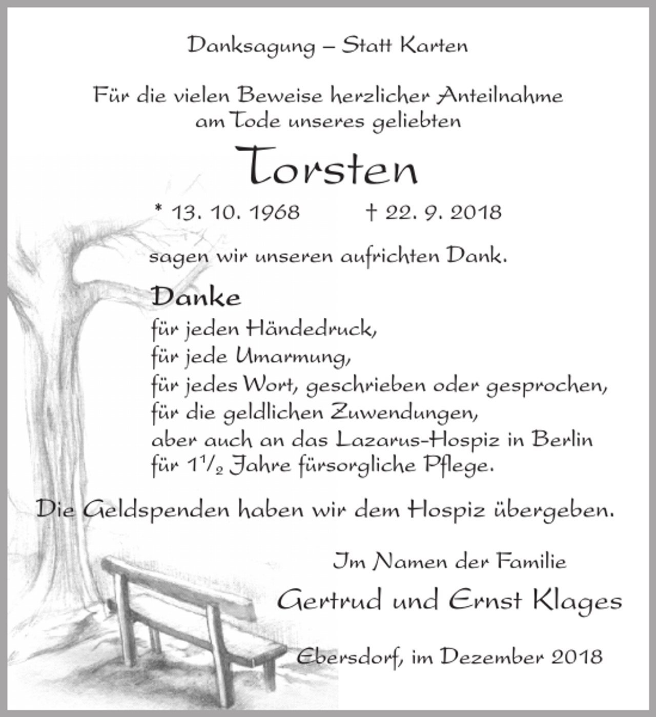 <p>Danksagung – Statt Karten<br />Für die vielen Beweise herzlicher Anteilnahme<br />am Tode unseres geliebten</p><p>Torsten</p><p>* 13. 10. 1968</p><p>† 22. 9. 2018</p><p>sagen wir unseren aufrichten Dank.</p><p>Danke<br />für jeden Händedruck,<br />für jede Umarmung,<br />für jedes Wort, geschrieben oder gesprochen,<br />für die geldlichen Zuwendungen,<br />aber auch an das Lazarus-Hospiz in Berlin<br />für 11/2 Jahre fürsorgliche Pflege.</p><p>Die Geldspenden haben wir dem Hospiz übergeben.<br />Im Namen der Familie</p><p>Gertrud und Ernst Klages<br />Ebersdorf, im Dezember 2018</p>