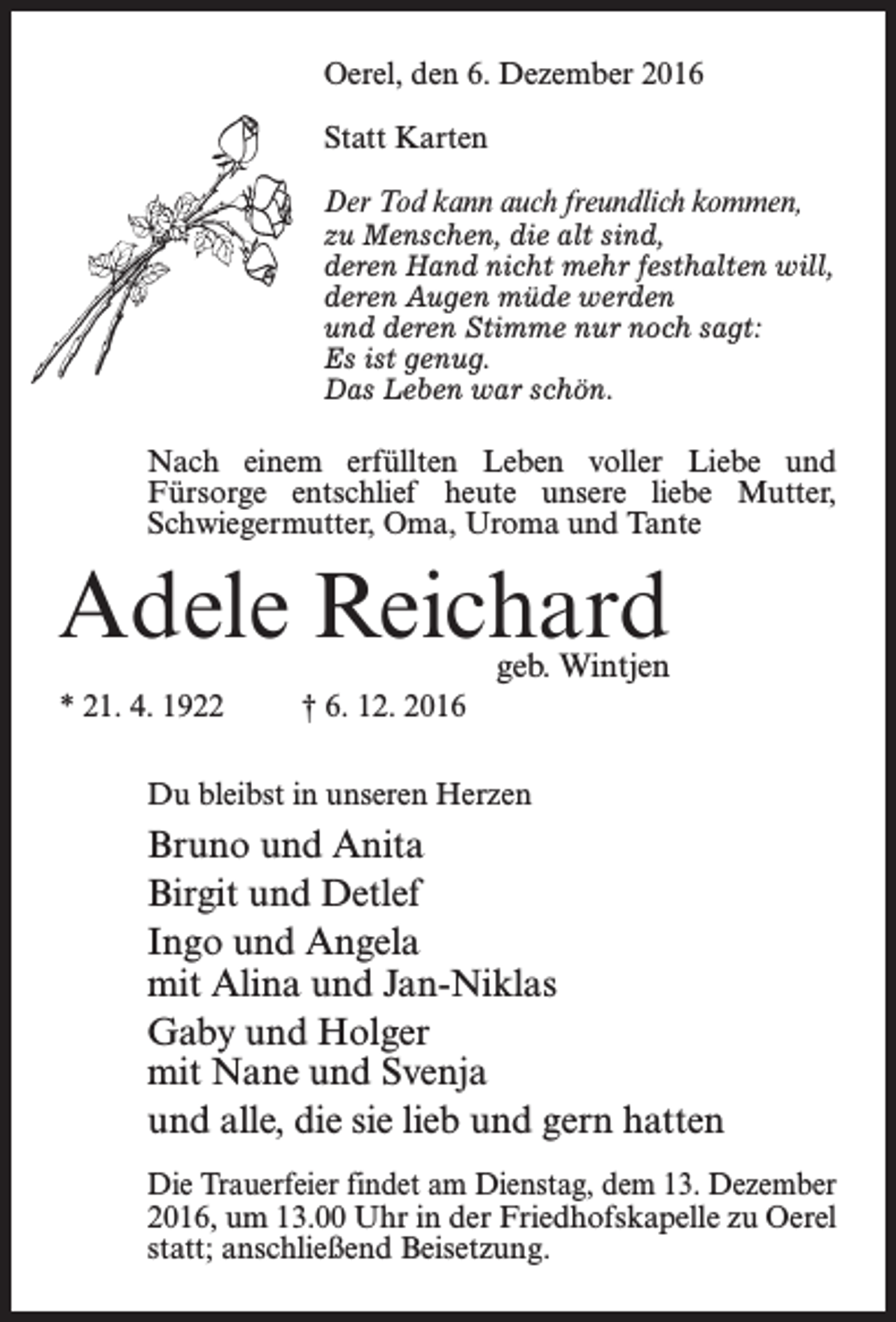<p>Oerel, den 6. Dezember 2016<br />Statt Karten<br />Der Tod kann auch freundlich kommen,</p><p>zu Menschen, die alt sind,<br />deren Hand nicht mehr festhalten will,<br />deren Augen müde werden<br />und deren Stimme nur noch sagt:<br />Es ist genug.<br />Das Leben war schön.</p><p>Nach einem erfüllten Leben voller Liebe und<br />Fürsorge entschlief heute unsere liebe Mutter,<br />Schwiegermutter, Oma, Uroma und Tante</p><p>Adele Reichard<br />geb. Wintjen</p><p>* 21. 4. 1922 † 6. 12. 2016<br />Du bleibst in unseren Herzen</p><p>Bruno und Anita<br />Birgit und Detlef<br />Ingo und Angela<br />mit Alina und Jan-Niklas<br />Gaby und Holger<br />mit Nane und Svenja<br />und alle, die sie lieb und gern hatten<br />Die Trauerfeier findet am Dienstag, dem 13. Dezember<br />2016, um 13.00 Uhr in der Friedhofskapelle zu Oerel<br />statt; an­schließend Beisetzung.</p>