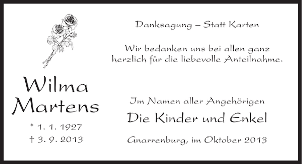 <p>Danksagung – Statt Karten<br />Wir bedanken uns bei allen ganz<br />herzlich für die liebevolle Anteilnahme.</p><p>Wilma<br />Martens<br />* 1. 1. 1927<br />† 3. 9. 2013</p><p>Im Namen aller Angehörigen</p><p>Die Kinder und Enkel<br />Gnarrenburg, im Oktober 2013</p>