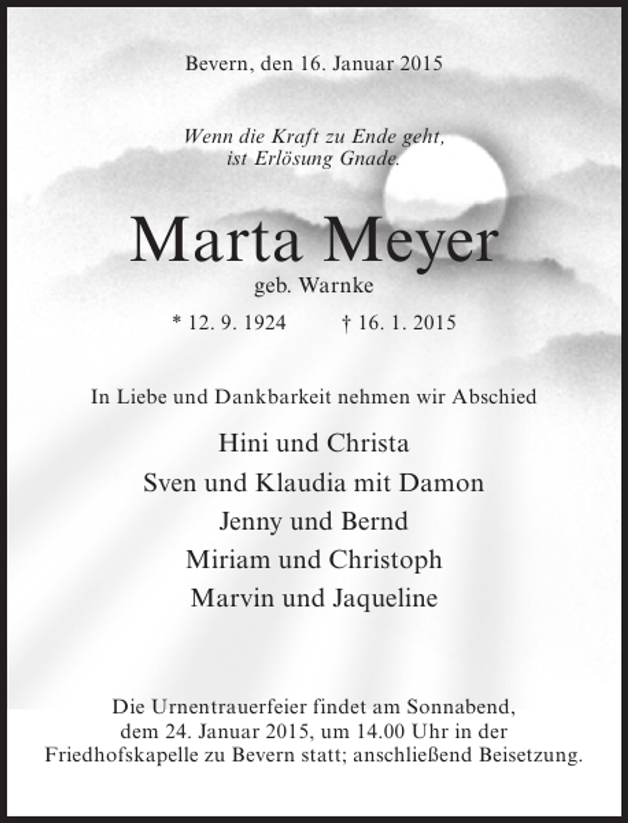 <p>Bevern, den 16. Januar 2015<br />Wenn die Kraft zu Ende geht,<br />ist Erlösung Gnade.</p><p>Marta Meyer<br />geb. Warnke</p><p>* 12. 9. 1924 † 16. 1. 2015<br />In Liebe und Dankbarkeit nehmen wir Abschied</p><p>Hini und Christa<br />Sven und Klaudia mit Damon<br />Jenny und Bernd<br />Miriam und Christoph<br />Marvin und Jaqueline</p><p>Die Urnentrauerfeier findet am Sonnabend,<br />dem 24. Januar 2015, um 14.00 Uhr in der<br />Friedhofskapelle zu Bevern statt; anschließend Beisetzung.</p>