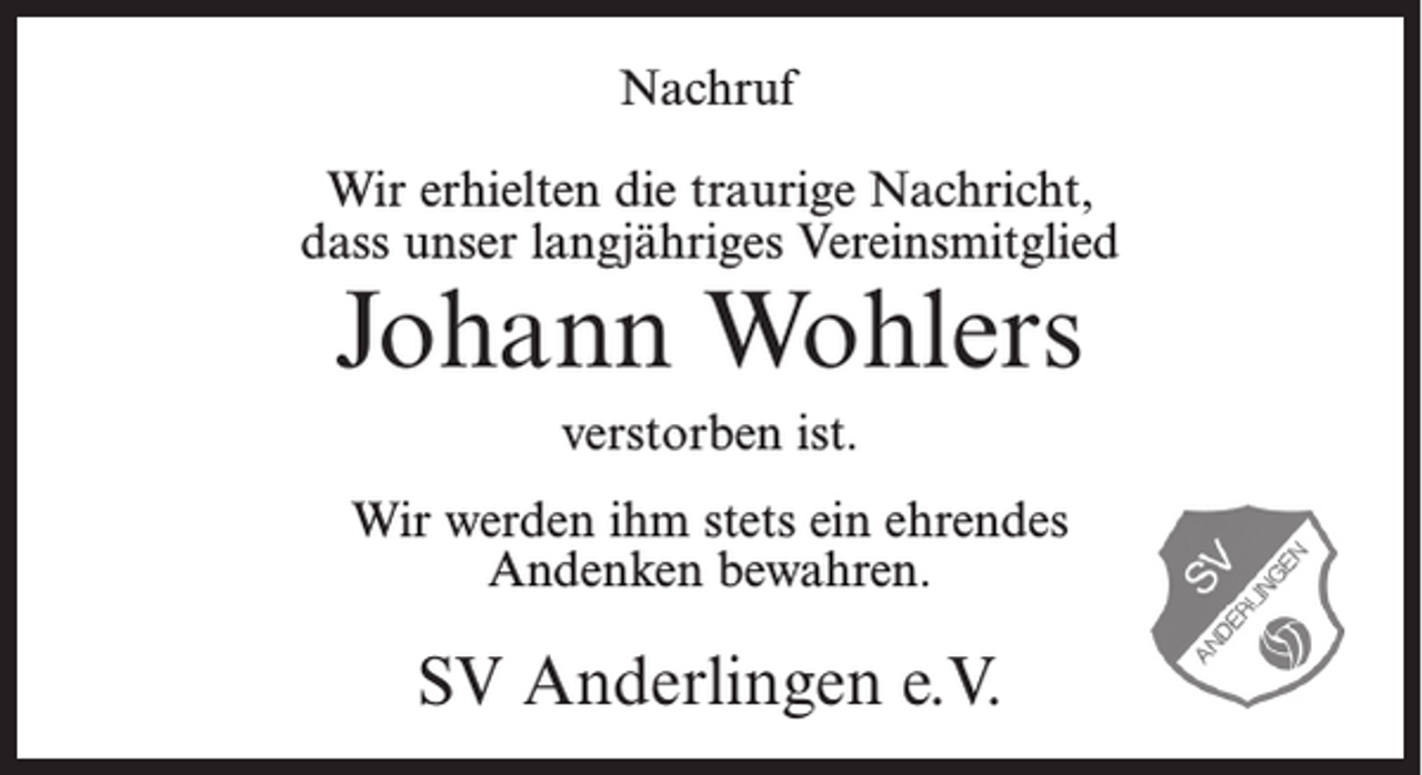 <p>Nachruf<br />Wir erhielten die traurige Nachricht,<br />dass unser langjähriges Vereinsmitglied</p><p>Johann Wohlers<br />verstorben ist.<br />Wir werden ihm stets ein ehrendes<br />Andenken bewahren.</p><p>SV Anderlingen e.V.</p>