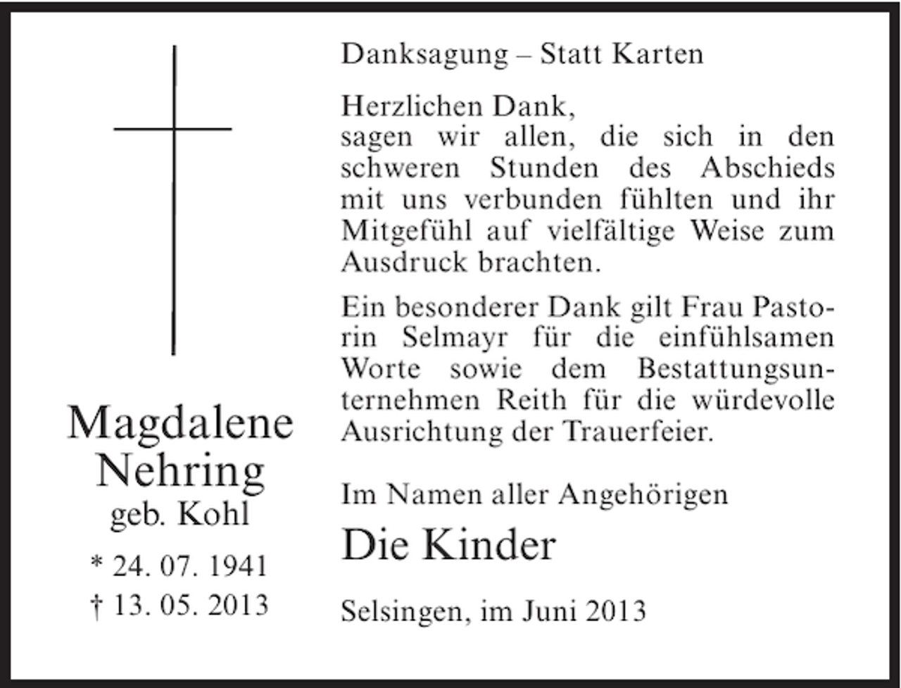 <p>Danksagung – Statt Karten</p><p>Magdalene<br />Nehring<br />geb. Kohl</p><p>* 24. 07. 1941<br />† 13. 05. 2013</p><p>Herzlichen Dank,<br />sagen wir allen, die sich in den<br />schweren Stunden des Abschieds<br />mit uns verbunden fühlten und ihr<br />Mitgefühl auf vielfältige Weise zum<br />Ausdruck brachten.<br />Ein besonderer Dank gilt Frau Pastorin Selmayr für die einfühlsamen<br />Worte sowie dem Bestattungsunternehmen Reith für die würdevolle<br />Ausrichtung der Trauerfeier.<br />Im Namen aller Angehörigen</p><p>Die Kinder<br />Selsingen, im Juni 2013</p>