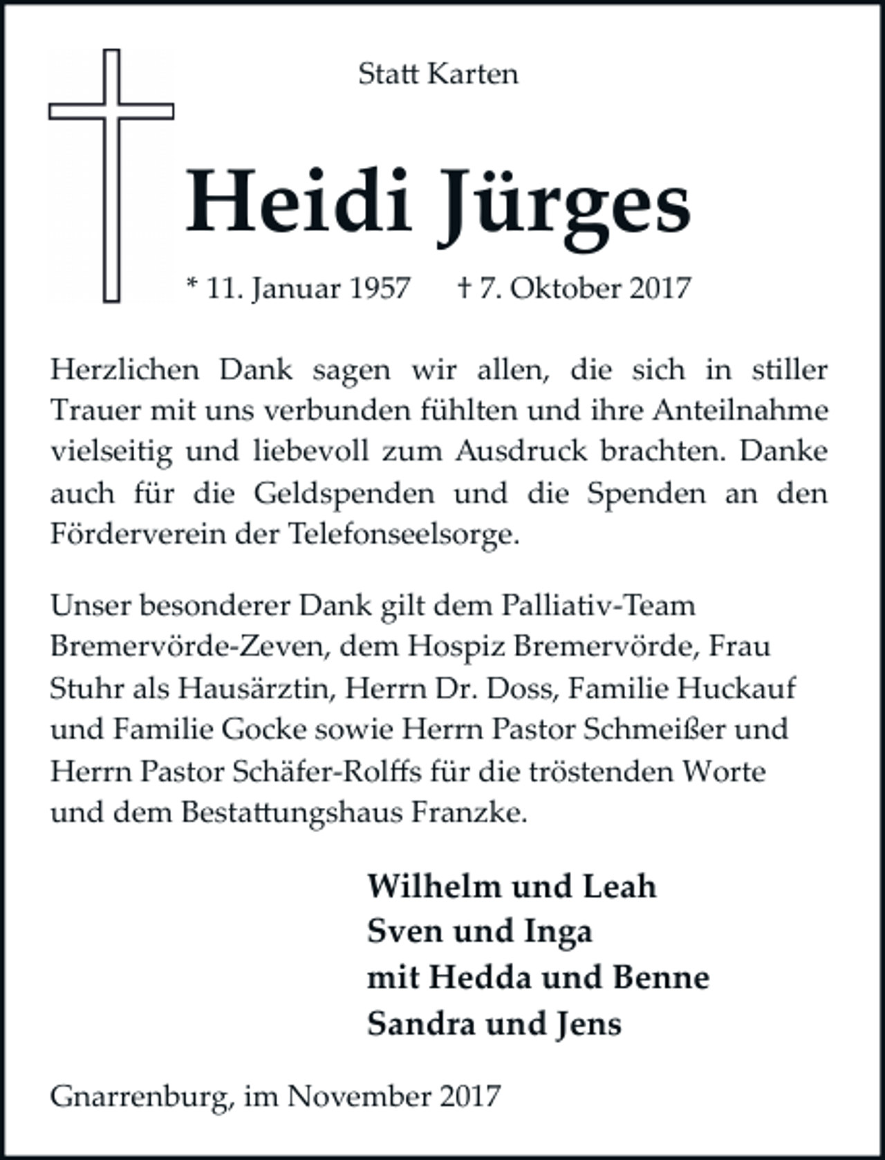 <p>Sta� Karten</p><p>Heidi Jürges<br />* 11. Januar 1957</p><p>† 7. Oktober 2017</p><p>Herzlichen Dank sagen wir allen, die sich in stiller<br />Trauer mit uns verbunden fühlten und ihre Anteilnahme<br />vielseitig und liebevoll zum Ausdruck brachten. Danke<br />auch für die Geldspenden und die Spenden an den<br />Förderverein der Telefonseelsorge.<br />Unser besonderer Dank gilt dem Palliativ­Team<br />Bremervörde­Zeven, dem Hospiz Bremervörde, Frau<br />Stuhr als Hausärztin, Herrn Dr. Doss, Familie Huckauf<br />und Familie Gocke sowie Herrn Pastor Schmeißer und<br />Herrn Pastor Schäfer­Rolﬀs für die tröstenden Worte<br />und dem Besta�ungshaus Franzke.</p><p>Wilhelm und Leah<br />Sven und Inga<br />mit Hedda und Benne<br />Sandra und Jens<br />Gnarrenburg, im November 2017</p>