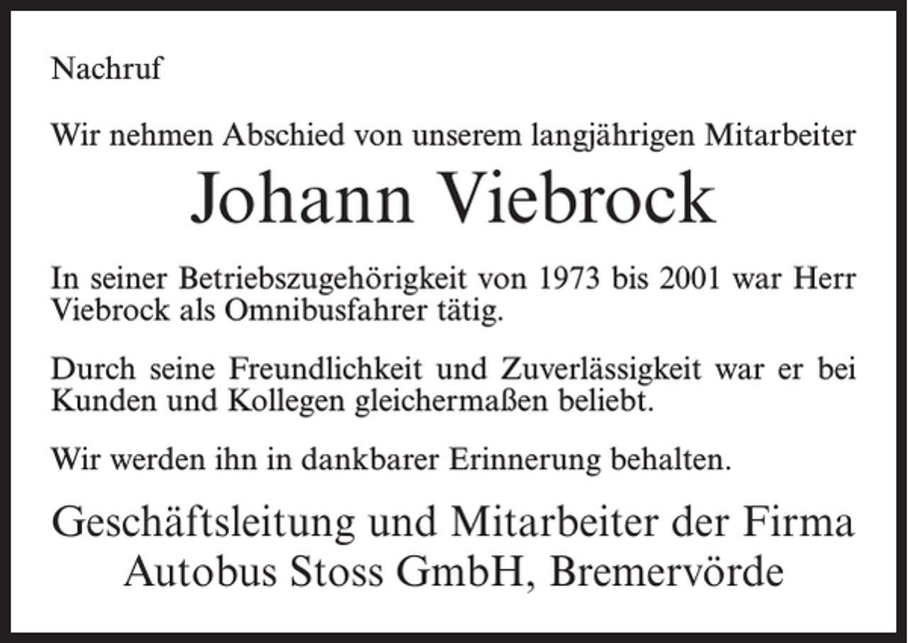 <p>Nachruf<br />Wir nehmen Abschied von unserem langjährigen Mitarbeiter</p><p>Johann Viebrock<br />In seiner Betriebszugehörigkeit von 1973 bis 2001 war Herr<br />Viebrock als Omnibusfahrer tätig.<br />Durch seine Freundlichkeit und Zuverlässigkeit war er bei<br />Kunden und Kollegen gleichermaßen beliebt.<br />Wir werden ihn in dankbarer Erinnerung behalten.</p><p>Geschäftsleitung und Mitarbeiter der Firma<br />Autobus Stoss GmbH, Bremervörde</p>