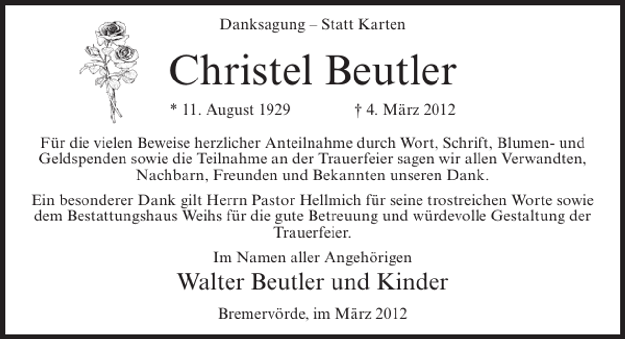 <p>Danksagung – Statt Karten</p><p>Christel Beutler<br />* 11. August 1929</p><p>† 4. März 2012</p><p>Für die vielen Beweise herzlicher Anteilnahme durch Wort, Schrift, Blumen- und<br />Geldspenden sowie die Teilnahme an der Trauerfeier sagen wir allen Verwandten,<br />Nachbarn, Freunden und Bekannten unseren Dank.<br />Ein besonderer Dank gilt Herrn Pastor Hellmich für seine trostreichen Worte sowie<br />dem Bestattungshaus Weihs für die gute Betreuung und würdevolle Gestaltung der<br />Trauerfeier.<br />Im Namen aller Angehörigen</p><p>Walter Beutler und Kinder<br />Bremervörde, im März 2012</p>