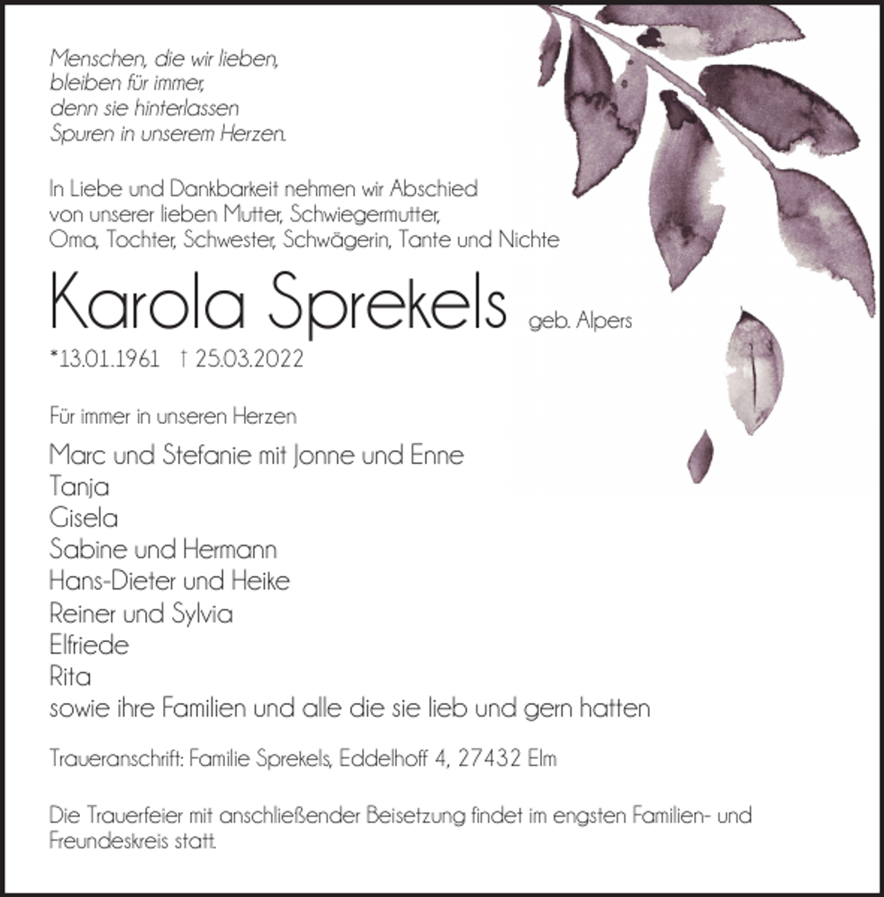 <p>Menschen, die wir lieben,<br />bleiben für immer,<br />denn sie hinterlassen<br />Spuren in unserem Herzen.<br />In Liebe und Dankbarkeit nehmen wir Abschied<br />von unserer lieben Mutter, Schwiegermutter,<br />Oma, Tochter, Schwester, Schwägerin, Tante und Nichte</p><p>Karola Sprekels</p><p>geb. Alpers</p><p>*13.01.1961 † 25.03.2022<br />Für immer in unseren Herzen</p><p>Marc und Stefanie mit Jonne und Enne<br />Tanja<br />Gisela<br />Sabine und Hermann<br />Hans-Dieter und Heike<br />Reiner und Sylvia<br />Elfriede<br />Rita<br />sowie ihre Familien und alle die sie lieb und gern hatten<br />Traueranschrift: Familie Sprekels, Eddelhoff 4, 27432 Elm<br />Die Trauerfeier mit anschließender Beisetzung ﬁndet im engsten Familien- und<br />Freundeskreis statt.</p>
