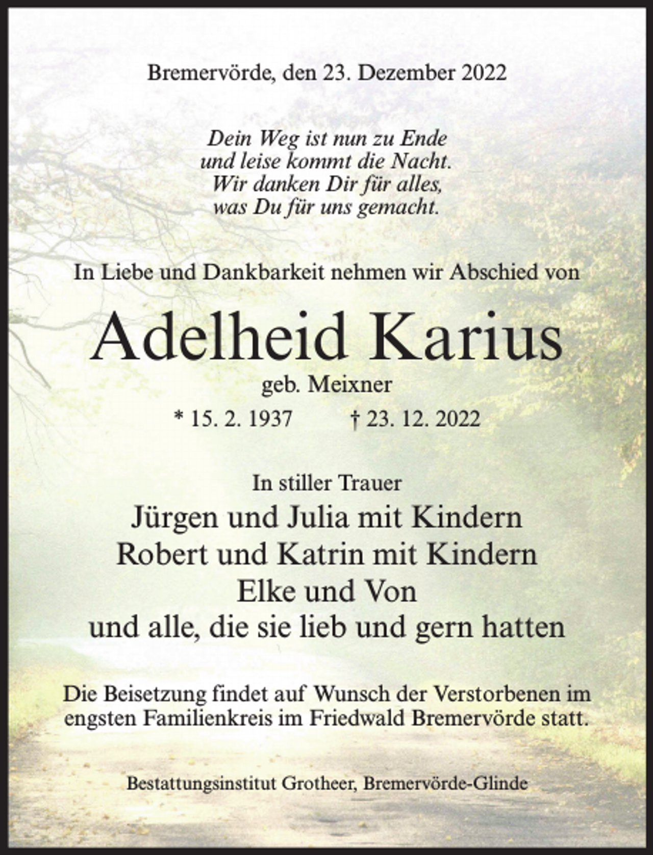 <p>Bremervörde, den 23. Dezember 2022<br />Dein Weg ist nun zu Ende<br />und leise kommt die Nacht.<br />Wir danken Dir für alles,<br />was Du für uns gemacht.<br />In Liebe und Dankbarkeit nehmen wir Abschied von</p><p>Adelheid Karius<br />geb. Meixner</p><p>* 15. 2. 1937</p><p>† 23. 12. 2022</p><p>In stiller Trauer</p><p>Jürgen und Julia mit Kindern<br />Robert und Katrin mit Kindern<br />Elke und Von<br />und alle, die sie lieb und gern hatten<br />Die Beisetzung findet auf Wunsch der Verstorbenen im<br />engsten Familienkreis im Friedwald Bremervörde statt.<br />Bestattungsinstitut Grotheer, Bremervörde-Glinde</p>