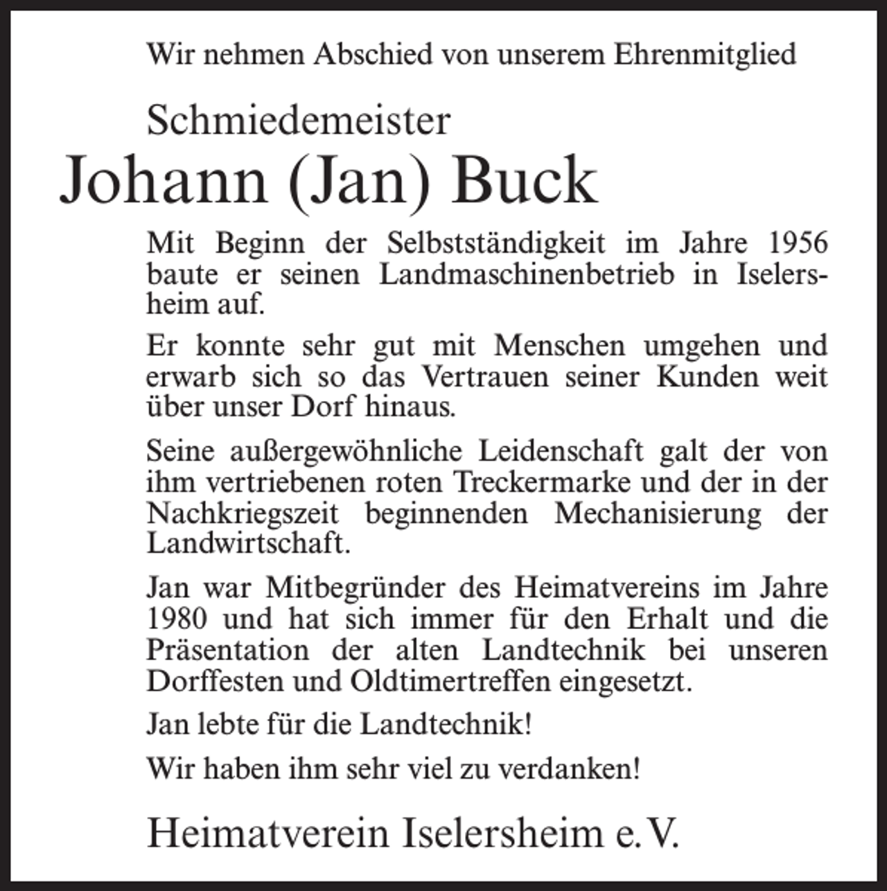 <p>Wir nehmen Abschied von unserem Ehrenmitglied</p><p>Schmiedemeister</p><p>Johann (Jan) Buck<br />Mit Beginn der Selbstständigkeit im Jahre 1956<br />baute er seinen Landmaschinenbetrieb in Iselersheim auf.<br />Er konnte sehr gut mit Menschen umgehen und<br />erwarb sich so das Vertrauen seiner Kunden weit<br />über unser Dorf hinaus.<br />Seine außergewöhnliche Leidenschaft galt der von<br />ihm vertriebenen roten Treckermarke und der in der<br />Nachkriegszeit beginnenden Mechanisierung der<br />Landwirtschaft.<br />Jan war Mitbegründer des Heimatvereins im Jahre<br />1980 und hat sich immer für den Erhalt und die<br />Präsentation der alten Landtechnik bei unseren<br />Dorffesten und Oldtimertreffen eingesetzt.<br />Jan lebte für die Landtechnik!<br />Wir haben ihm sehr viel zu verdanken!</p><p>Heimatverein Iselersheim e.V.</p>
