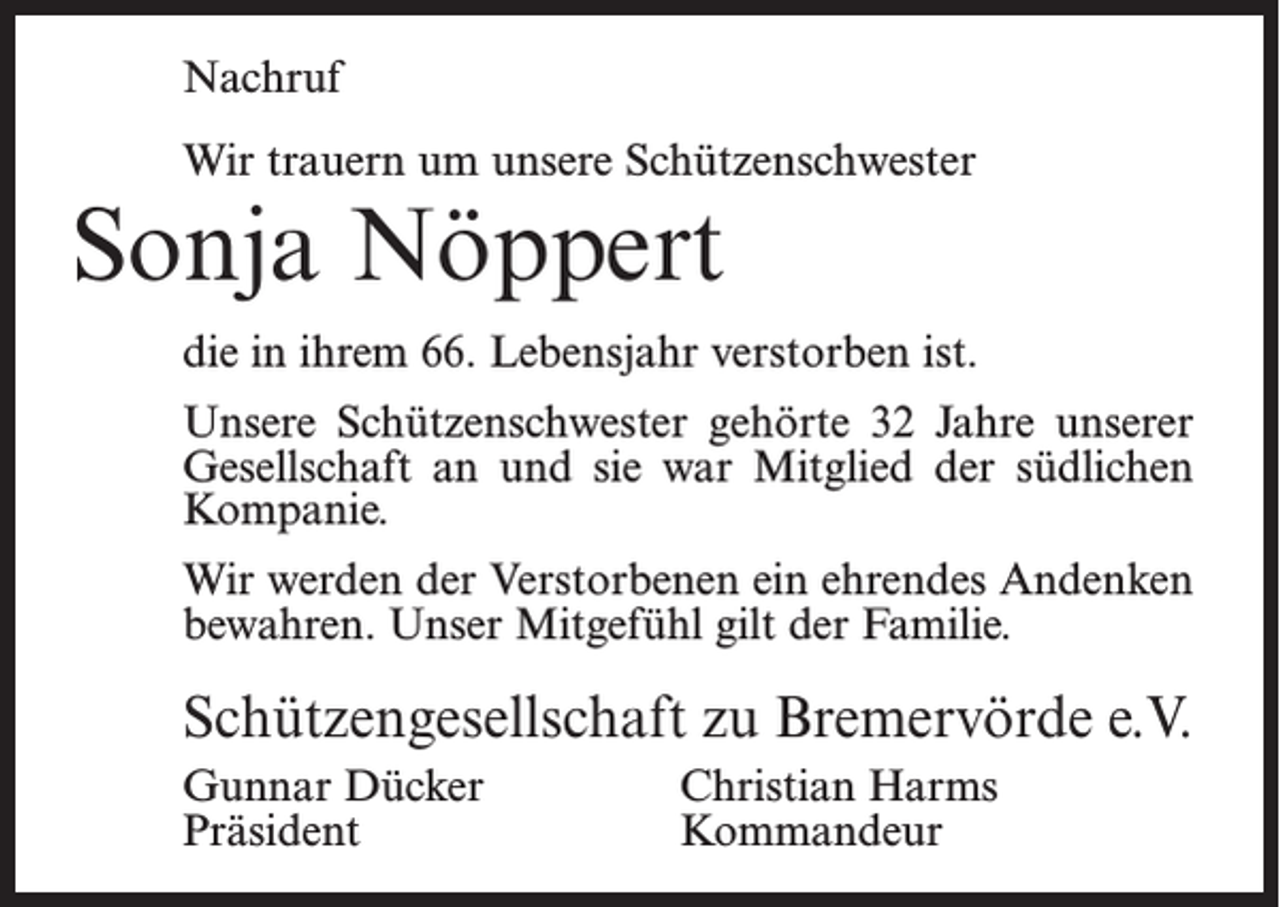 <p>Nachruf<br />Wir trauern um unsere Schützenschwester</p><p>Sonja Nöppert</p><p>die in ihrem 66. Lebensjahr verstorben ist.<br />Unsere Schützenschwester gehörte 32 Jahre unserer<br />Gesellschaft an und sie war Mitglied der südlichen<br />Kompanie.<br />Wir werden der Verstorbenen ein ehrendes Andenken<br />bewahren. Unser Mitgefühl gilt der Familie.</p><p>Schützengesellschaft zu Bremervörde e.V.<br />Gunnar Dücker<br />Christian Harms<br />Präsident Kommandeur</p>